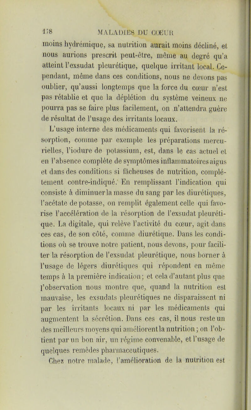 moins hydrémique, sa nutrition aurait moins décliné, et nous aurions prescrit peut-être, môme au degré qu’a atteint l’exsudât pleurétique, quelque irritant local. Ce- pendant, même dans ces conditions, nous ne devons pas oublier, qu’aussi longtemps que la force du cœur n’est pas rétablie et que la déplétion du système veineux ne pourra pas se faire plus facilement, on n’attendra guère de résultat de l’usage des irritants locaux. L’usage interne des médicaments qui favorisent la ré- sorption, comme par exemple les préparations mercu- rielles, l’iodure de potassium, est, dans le cas actuel et en l’absence complète de symptômes inflammatoires aigus et dans des conditions si fâcheuses de nutrition, complè- tement contre-indiqué. En remplissant l’indication qui consiste à diminuer la masse du sang par les diurétiques, l’acétate de potasse, on remplit également celle qui favo- rise l’accélération de la résorption de l’exsudât pleuréti- que. La digitale, qui relève l’activité du cœur, agit dans ces cas, de son côté, comme diurétique. Dans les condi- tions où se trouve notre patient, nous devons, pour facili- ter la résorption de l’exsudât pleurétique, nous borner à l’usage de légers diurétiques qui répondent en même temps à la première indication; et cela d’autant plus que l’observation nous montre que, quand la nutrition est mauvaise, les exsudats pleurétiques ne disparaissent ni par les irritants locaux ni par les médicaments qui augmentent la sécrétion. Dans ces cas, il nous reste un des meilleurs moyens qui améliorent la nutrition ; on l’ob- tient par un bon air, un régime convenable, et l’usage de quelques remèdes pharmaceutiques. Chez notre malade, l’amélioration de la nutrition est