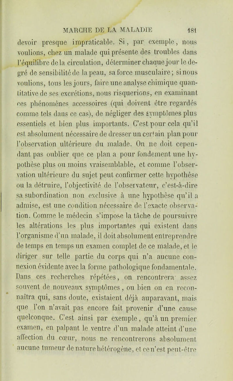 devoir presque impraticable. Si, par exemple, nous voulions, chez un malade qui présente des troubles dans l’équilibre delà circulation, déterminer chaque jour le de- gré de sensibilité de la peau, sa force musculaire; si nous voulions, tous les jours, faire une analyse chimique quan- titative de ses excrétions, nous risquerions, en examinant ces phénomènes accessoires (qui doivent être regardés comme tels dans ce cas), de négliger des symptômes plus essentiels et bien plus importants. C’est pour cela qu’il est, absolument nécessaire de dresser un certain plan pour l’observation ultérieure du malade. On 11e doit cepen- dant pas oublier que ce plan a pour fondement une hy- pothèse plus ou moins vraisemblable, et comme l’obser- vation ultérieure du sujet peut confirmer cette hypothèse ou la détruire, l’objectivité de l’observateur, c’est-à-dire sa subordination non exclusive à une hypothèse qu’il a admise, est une condition nécessaire de l’exacte observa- tion. Comme le médecin s’impose la tâche de poursuivre les altérations les plus importantes qui existent dans l’organisme d’un malade, il doit absolument entreprendre de temps en temps un examen complet de ce malade, et le diriger sur telle partie du corps qui n’a aucune con- nexion évidente avec la forme pathologique fondamentale. Dans ces recherches répétées, on rencontrera assez souvent de nouveaux symptômes, ou bien on en recon- naîtra qui, sans doute, existaient déjà auparavant, mais que l’on n’avait pas encore fait provenir d’une cause quelconque. C’est ainsi par exemple, qu’à un premier examen, en palpant le ventre d’un malade atteint d’une affection du cœur, nous ne rencontrerons absolument aucune tumeur de nature hétérogène, et ce n’est peut-être