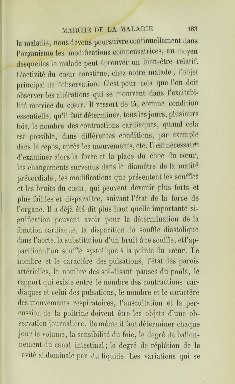 la maladie, nous devons poursuivre continuellement dans l’organisme les modifications compensatrices, au moyen desquelles le malade peut éprouver un bien-être relatif. L’activité du cœur constitue, chez notre malade , 1 objet principal de l’observation. C’est pour cela que 1 on doit observer les altérations qui se montrent dans 1 excitabi- lité motrice du cœur. 11 ressort de là, comme condition essentielle, qu’il faut déterminer, tous les jours, plusieurs fois, le nombre des contractions cardiaques, quand cela est possible, dans différentes conditions, par exemple dans le repos, après les mouvements, etc. Il est nécessaiiv. d’examiner alors la force et la place du choc du cœur, les changements survenus dans le diamètre de la matité précordiale, les modifications que présentent les souffles et les bruits du cœur, qui peuvent devenir plus forts et plus faibles et disparaître, suivant l’état de la force de l’organe. Il a déjà été dit plus haut quelle importante si- gnification peuvent avoir pour la détermination de la fonction cardiaque, la disparition du souffle diastolique dans l’aorte, la substitution d’un bruit à ce souffle, etl’ap- parition d’un souffle systolique à la pointe du cœur. Le nombre et le caractère des pulsations, l’état des parois artérielles, le nombre des soi-disant pauses du pouls, le rapport qui existe entre le nombre des contractions car- diaques et celui des pulsations, le nombre et le caractère des mouvements respiratoires, l’auscultation et la per- cussion de la poitrine doivent être les objets d’une ob- servation journalière. De même il faut déterminer chaque jour le volume, la sensibilité du foie, le degré de ballon- nement du canal intestinal; le degré de réplétion de la avité abdominale par du liquide. Les variations qui se