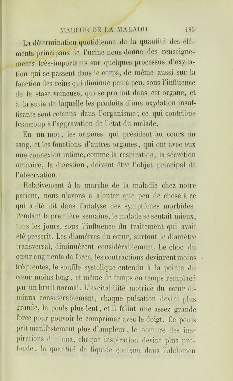 Ln. détermination quotidienne de la quantité des élé- ments principaux de l’urine nous donne des renseigne- ments très-importants sur quelques processus d’oxyda- tion qui se passent dans le corps, de même aussi sur la fonction des reins qui diminue peu à peu, sous l’influence de la stase veineuse, qui se produit dans cet organe, et à la suite de laquelle les produits d’une oxydation insuf- fisante sont retenus dans l’organisme ; ce qui contribue beaucoup à l’aggravation de l’état du malade. En un mot, les organes qui président au cours du sang, et les fonctions d’autres organes, qui ont avec eux une connexion intime, comme la respiration, la sécrétion urinaire, la digestion, doivent être l’objet principal de l’observation. Relativement à la marche de la maladie chez notre patient, nous n’avons à ajouter que peu de chose à ce qui a été dit dans l’analyse des symptômes morbides Pendant la première semaine, le malade se sentait mieux, tous les jours, sous l’influence du traitement qui avait été prescrit. Les diamètres du cœur, surtout le diamètre transversal, diminuèrent considérablement. Le choc du cœur augmenta de force, les contractions devinrent moins fréquentes, le souffle systolique entendu à la pointe du cœur moins long, et même de temps en temps remplacé par un bruit normal. L’excitabilité motrice du cœur di- minua considérablement, chaque pulsation devint plus grande, le pouls plus lent, et il fallut une assez grande force pour pouvoir le comprimer avec le doigt. Ce pouls prit manifestement plus d’ampleur, le nombre des ins- pirations diminua, chaque inspiration devint plus pro- Imnle, la quantité de liquide contenu dans l’abdomen