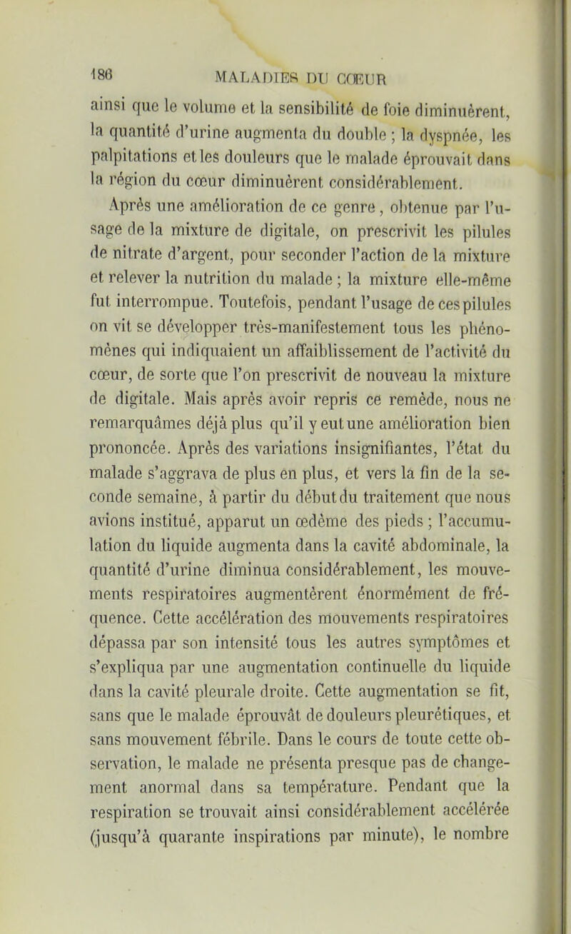 MA LA HIER DU CŒUR Rinsi que le volume et la sensibilité de foie diminuèrent, la quantité d’urine augmenta du double ; la dyspnée, les palpitations et les douleurs que le malade éprouvait dans la région du cœur diminuèrent considérablement. Après une amélioration de ce genre, obtenue par l’u- sage de la mixture de digitale, on prescrivit les pilules de nitrate d’argent, pour seconder l’action de la mixture et relever la nutrition du malade ; la mixture elle-même fut interrompue. Toutefois, pendant l’usage decespilules on vit se développer très-manifestement tous les phéno- mènes qui indiquaient un affaiblissement de l’activité du cœur, de sorte que l’on prescrivit de nouveau la mixture de digitale. Mais après avoir repris ce remède, nous ne remarquâmes déjà plus qu’il y eut une amélioration bien prononcée. Après des variations insignifiantes, l’état, du malade s’aggrava de plus en plus, et vers la fin de la se- conde semaine, à partir du début du traitement que nous avions institué, apparut un œdème des pieds ; l’accumu- lation du liquide augmenta dans la cavité abdominale, la quantité d’urine diminua considérablement, les mouve- ments respiratoires augmentèrent énormément de fré- quence. Cette accélération des mouvements respiratoires dépassa par son intensité tous les autres symptômes et s’expliqua par une augmentation continuelle du liquide dans la cavité pleurale droite. Cette augmentation se fit, sans que le malade éprouvât de douleurs pleurétiques, et sans mouvement fébrile. Dans le cours de toute cette ob- servation, le malade ne présenta presque pas de change- ment anormal dans sa température. Pendant que la respiration se trouvait ainsi considérablement accélérée (jusqu’à quarante inspirations par minute), le nombre