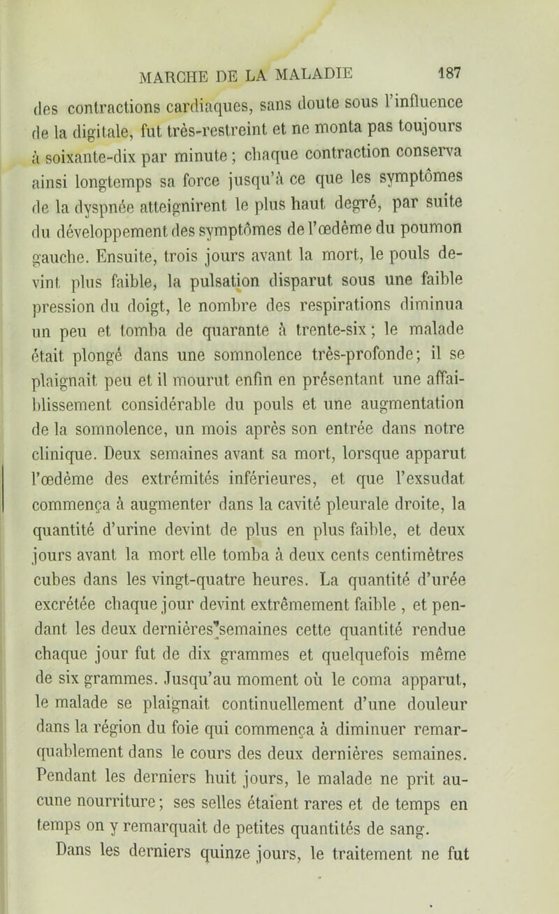 des contractions cardiaques, sans doute sous 1 influence de la digitale, fut très-restreint et ne monta pas toujours à soixante-dix par minute ; chaque contraction conserva ainsi longtemps sa force jusqu’à ce que les symptômes de la dyspnée atteignirent le plus haut degre, par suite du développement des symptômes de l’œdème du poumon gauche. Ensuite, trois jours avant la mort, le pouls de- vint plus faible, la pulsation disparut sous une faible pression du doigt, le nombre des respirations diminua un peu et tomba de quarante à trente-six; le malade était plongé dans une somnolence très-profonde; il se plaignait peu et il mourut enfin en présentant une affai- blissement. considérable du pouls et une augmentation de la somnolence, un mois après son entrée dans notre clinique. Deux semaines avant sa mort, lorsque apparut l’œdème des extrémités inférieures, et que l’exsudât commença à augmenter dans la cavité pleurale droite, la quantité d’urine devint de plus en plus faible, et deux jours avant la mort elle tomba à deux cents centimètres cubes dans les vingt-quatre heures. La quantité d’urée excrétée chaque jour devint extrêmement faible , et pen- dant les deux dernières’semaines cette quantité rendue chaque jour fut de dix grammes et quelquefois même de six grammes. Jusqu’au moment où le coma apparut, le malade se plaignait continuellement d’une douleur dans la région du foie qui commença à diminuer remar- quablement dans le cours des deux dernières semaines. Pendant les derniers huit jours, le malade ne prit au- cune nourriture ; ses selles étaient rares et de temps en temps on y remarquait de petites quantités de sang. Dans les derniers quinze jours, le traitement ne fut