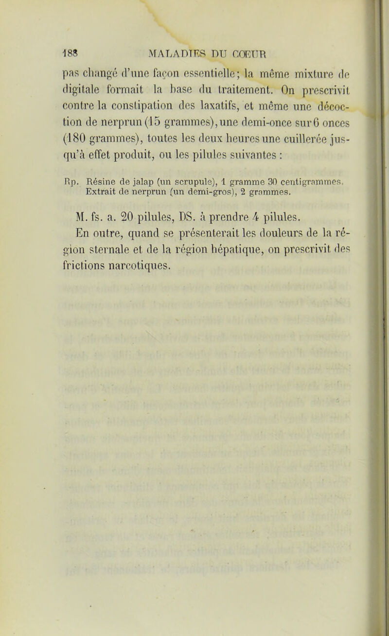 pas changé d’une façon essentielle; la même mixture de digitale formait la hase du traitement. On prescrivit contre la constipation des laxatifs, et meme une décoc- tion de nerprun (15 grammes), une demi-once sur G onces (180 grammes), toutes les deux heures une cuillerée jus- qu’à effet produit, ou les pilules suivantes : Rp. Résine de jalap (un scrupule), 1 gramme 30 centigrammes, Extrait de nerprun (un demi-gros), 2 grammes. M. fs. a. 20 pilules, DS. à prendre 4 pilules. En outre, quand se présenterait les douleurs de la ré- gion sternale et de la région hépatique, on prescrivit des frictions narcotiques.