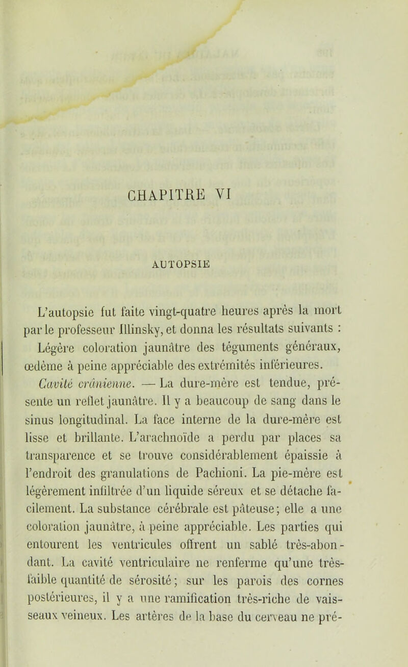 AUTOPSIE L’autopsie fut laite vingt-quatre heures après la mort parle professeur Jllinsky,et donna les résultats suivants : Légère coloration jaunâtre des téguments généraux, œdème à peine appréciable des extrémités inférieures. Cavité crânienne. — La dure-mère est tendue, pré- sente un reflet jaunâtre. Il y a beaucoup de sang dans le sinus longitudinal. La face interne de la dure-mère est lisse et brillante. L’arachnoïde a perdu par places sa transparence et se trouve considérablement épaissie à l’endroit des granulations de Pacbioni. La pie-mère esL légèrement infiltrée d’un liquide séreux et se détache fa- cilement. La substance cérébrale est pâteuse; elle a une coloration jaunâtre, à peine appréciable. Les parties qui entourent les ventricules offrent un sablé très-abon- dant. La cavité ventriculaire ne renferme qu’une très- faible quantité de sérosité ; sur les parois des cornes postérieures, il y a une ramification très-riche de vais- seaux veineux. Les artères de la base du cerveau ne pré-