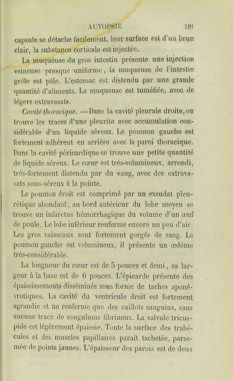 Jr capsule se détache facilement, leur surface est d’un brun clair, la substance corticale est injectée. La muqueuse du gros intestin présente une injection veineuse presque uniforme, la muqueuse de l’intestin grêle est pâle. L’estomac est distendu par une grande quantité d’aliments. La muqueuse est tuméfiée, avec de légers exlravasats. Cavité thoracique. —Dans la cavité pleurale droite, on trouve les traces d’une pleurite avec accumulation con- sidérable d’un liquide séreux. Le poumon gauche est fortement adhérent en arrière avec la paroi thoracique. Dans la cavité péricardique se trouve une petite quantité de liquide séreux. Le cœur est très-volumineux, arrondi, très-fortement distendu par du sang, avec des extrava- sals sous-séreux à la pointe. Le poumon droit est comprimé par un exsudât pleu- rétique abondant ; au bord antérieur du lobe moyen se trouve un infarctus hémorrhagique du volume d’un œuf de poule. Le lobe inférieur renferme encore un peu d’air. Les gros vaisseaux sont fortement gorgés de sang. Le poumon gauche est volumineux, il présente un œdème très-considérable. La longueur du cœur est de 5 pouces et demi, sa lar- geur à la base est de 6 pouces. L’épicarde présente des épaississements disséminés sous forme de taches aponé- vrotiques. La cavité du ventricule droit est fortement agrandie et ne renferme que des caillots sanguins, sans aucune trace de coagulums fibrineux. La valvule tricus- pide est légèrement épaissie. Toute la surface des trabé- cules et des muscles papillaires parait tachetée, parse- mée de points jaunes. L’épaisseur des parois est de deux