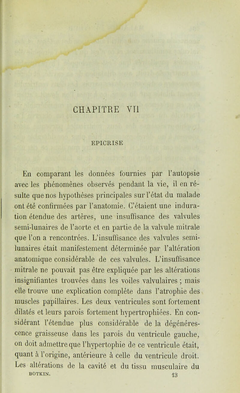 EPICRISE En comparant les données fournies par l’autopsie avec les phénomènes observés pendant la vie, il en ré- sulte que nos hypothèses principales sur l’état, du malade ont été confirmées par l’anatomie. C’étaient une indura- tion étendue des artères, une insuffisance des valvules semi-lunaires de l’aorte et en partie de la valvule mitrale que l’on a rencontrées. L’insuffisance des valvules semi- lunaires était manifestement déterminée par l’altération anatomique considérable de ces valvules. L’insuffisance mitrale ne pouvait pas être expliquée par les altérations insignifiantes trouvées dans les voiles valvulaires ; mais elle trouve une explication complète dans l’atrophie des muscles papillaires. Les deux ventricules sont fortement dilatés et leurs parois fortement hypertrophiées. En con- sidérant l’étendue plus considérable de la dégénéres- cence graisseuse dans les parois du ventricule gauche, on doit admettre que l’hypertophie de ce ventricule était, quant h l’origine, antérieure à celle du ventricule droit. Les altérations de la cavité et du tissu musculaire du BOTKIN. 13