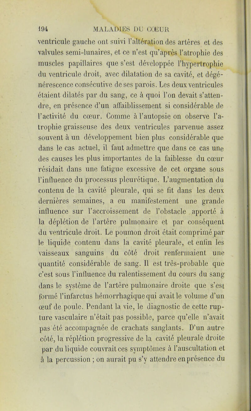 ventricule gauche ont suivi l’altération des artères et des valvules semi-lunaires, et ce n’est qu’après l’atrophie des muscles papillaires que s’est développée l’hypertrophie du ventricule droit, avec dilatation de sa cavité, et dégé- nérescence consécutive de ses parois. Les deux ventricules étaient dilatés par du sang, ce à quoi l’on devait s’atten- dre, en présence d’un affaiblissement si considérable de l’activité du cœur. Comme à l’autopsie on observe l’a- trophie graisseuse des deux ventricules parvenue assez souvent à un développement bien plus considérable que dans le cas actuel, il faut admettre que dans ce cas une des causes les plus importantes de la faiblesse du cœur résidait dans une fatigue excessive de cet organe sous l’influence du processus pleurétique. L’augmentation du contenu de la cavité pleurale, qui se fit dans les deux dernières semaines, a eu manifestement une grande influence sur l’accroissement de l’obstacle apporté à la déplétion de l’artère pulmonaire et par conséquent du ventricule droit. Le poumon droit était comprimé par le liquide contenu dans la cavité pleurale, et enfin les vaisseaux sanguins du côté droit renfermaient une quantité considérable de sang. Il est très-probable que c’est sous l’influence du ralentissement du cours du sang dans le système de l’artère pulmonaire droite que s’est formé l’infarctus hémorrhagique qui avait le volume d’un œuf de poule. Pendant la vie, le diagnostic de cette rup- ture vasculaire n’était pas possible, parce qu’elle n’avait pas été accompagnée de crachats sanglants. D’un autre côté, la réplétion progressive de la cavité pleurale droite par du liquide couvrait ces symptômes à l’auscultation et à la percussion ; on aurait pu s’y attendre en présence du