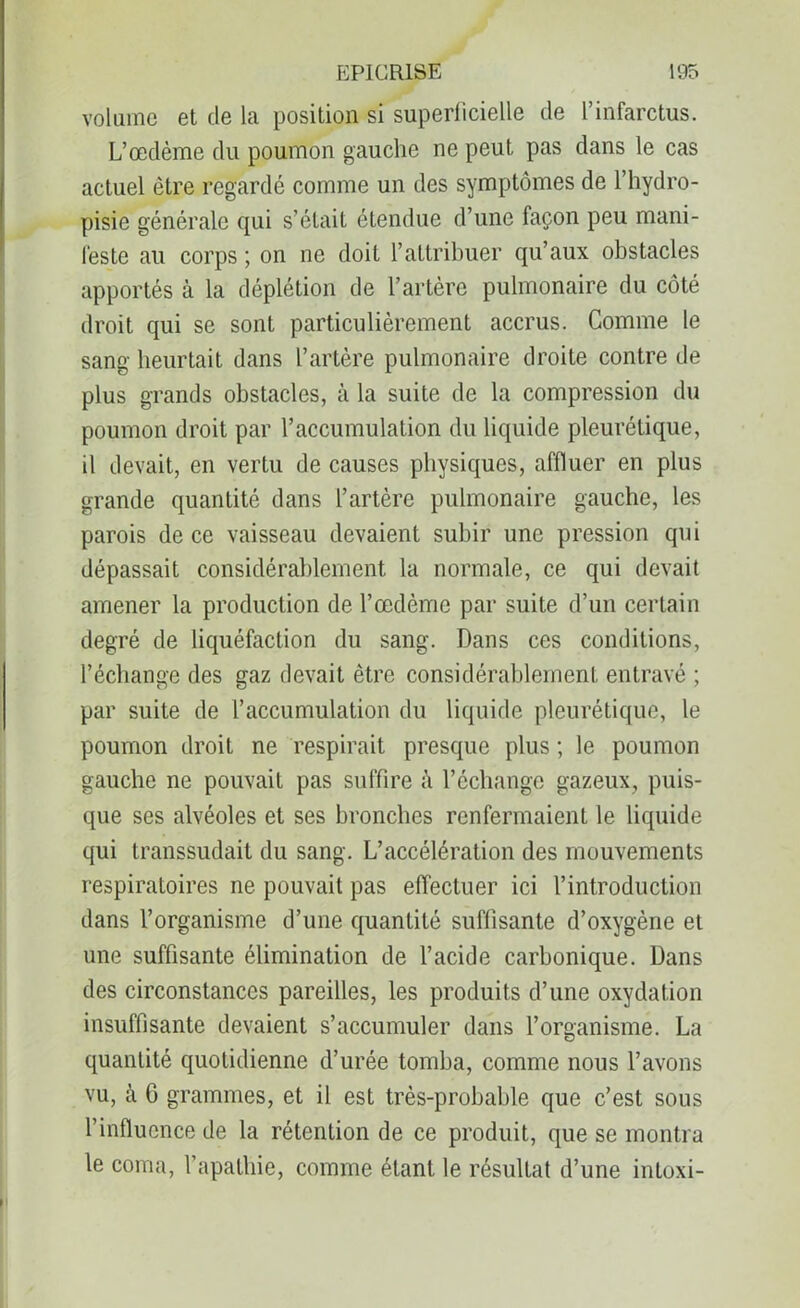 volume et de la position si superficielle de l’infarctus. L’œdème du poumon gauche ne peut pas dans le cas actuel être regardé comme un des symptômes de l’hydro- pisie générale qui s’était étendue d’une façon peu mani- feste au corps ; on ne doit l’attribuer qu’aux obstacles apportés à la déplétion de l’artère pulmonaire du côté droit qui se sont particulièrement accrus. Comme le sang heurtait dans l’artère pulmonaire droite contre de plus grands obstacles, à la suite de la compression du poumon droit par l’accumulation du liquide pleurétique, il devait, en vertu de causes physiques, affluer en plus grande quantité dans l’artère pulmonaire gauche, les parois de ce vaisseau devaient subir une pression qui dépassait considérablement la normale, ce qui devait amener la production de l’œdème par suite d’un certain degré de liquéfaction du sang. Dans ces conditions, l’échange des gaz devait être considérablement entravé ; par suite de l’accumulation du liquide pleurétique, le poumon droit ne respirait presque plus ; le poumon gauche ne pouvait pas suffire à l’échange gazeux, puis- que ses alvéoles et ses bronches renfermaient le liquide qui transsudait du sang. L’accélération des mouvements respiratoires ne pouvait pas effectuer ici l’introduction dans l’organisme d’une quantité suffisante d’oxygène et une suffisante élimination de l’acide carbonique. Dans des circonstances pareilles, les produits d’une oxydation insuffisante devaient s’accumuler dans l’organisme. La quantité quotidienne d’urée tomba, comme nous l’avons vu, à 6 grammes, et il est très-probable que c’est sous l’influence de la rétention de ce produit, que se montra le coma, l’apathie, comme étant le résultat d’une intoxi-