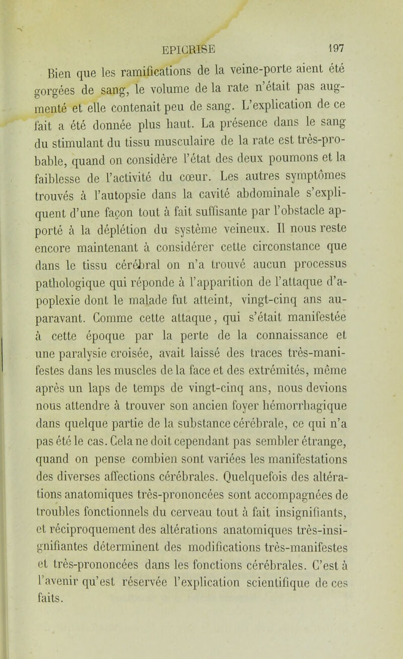 Bien que les ramifications de la veine-porte aient été gorgées de sang, le volume de la rate n’était pas aug- menté et elle contenait peu de sang. L’explication de ce fait a été donnée plus haut. La présence dans le sang du stimulant du tissu musculaire de la rate est très-pro- bable, quand on considère l’état des deux poumons et la faiblesse de l’activité du cœur. Les autres symptômes trouvés à l’autopsie dans la cavité abdominale s’expli- quent d’une façon tout à fait suffisante par l’obstacle ap- porté à la déplétion du système veineux. Il nous reste encore maintenant à considérer cette circonstance que dans le tissu cérébral on n’a trouvé aucun processus pathologique qui réponde à l’apparition de l’attaque d’a- poplexie dont le malade fut atteint, vingt-cinq ans au- paravant. Comme cette attaque, qui s’était manifestée à cette époque par la perte de la connaissance et une paralysie croisée, avait laissé des traces très-mani- festes dans les muscles delà face et des extrémités, même après un laps de temps de vingt-cinq ans, nous devions nous attendre à trouver son ancien foyer hémorrhagique dans quelque partie de la substance cérébrale, ce qui n’a pas été le cas. Cela ne doit cependant pas sembler étrange, quand on pense combien sont variées les manifestations des diverses affections cérébrales. Quelquefois des altéra- tions anatomiques très-prononcées sont accompagnées de troubles fonctionnels du cerveau tout à fait insignifiants, et réciproquement des altérations anatomiques très-insi- gnifiantes déterminent des modifications très-manifestes et très-prononcées dans les fonctions cérébrales. C’est à l’avenir qu’est réservée l’explication scientifique de ces faits.