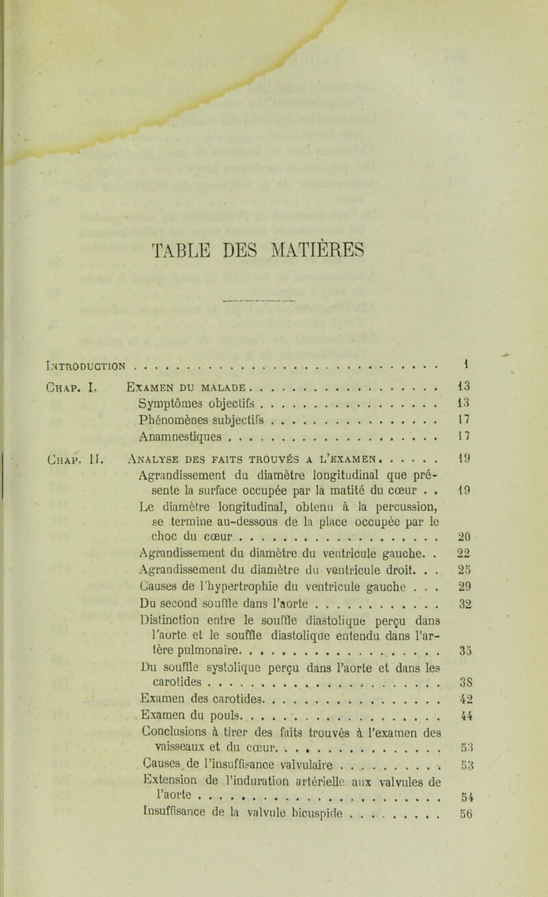 TABLE DES MATIÈRES Introduction 1 Chap. I. Examen du malade 13 Symptômes objectifs . 13 Phénomènes subjectifs 17 Anamnestiques 17 Chap. II. Analyse des faits trouvés a l’examen 19 Agrandissement du diamètre longitudinal que pré- sente la surface occupée par la matité du cœur . . t9 Le diamètre longitudinal, obtenu à la percussion, se termine au-dessous de la place occupée par le choc du cœur 2Ü Agrandissement du diamètre du ventricule gauche. . 22 Agrandissement du diamètre du ventricule droit. . . 25 Causes de l'hypertrophie du ventricule gauche ... 29 Du second souffle dans l’aorte 32 Distinction entre le souffle diastolique perçu dans l'aorte et le souffle diastolique entendu dans l’ar- tère pulmonaire 33 Du souffle systolique perçu dans l’aorte et dans les carotides 3S Examen des carotides 42 Examen du pouls 44 Conclusions à tirer des faits trouvés à l’examen des vaisseaux et du cœur. 53 Causes de l’insuffisance valvulaire 53 Extension de l’induration artérielle aux valvules de l’aorte 54 Insuffisance de la valvule bicuspide 56