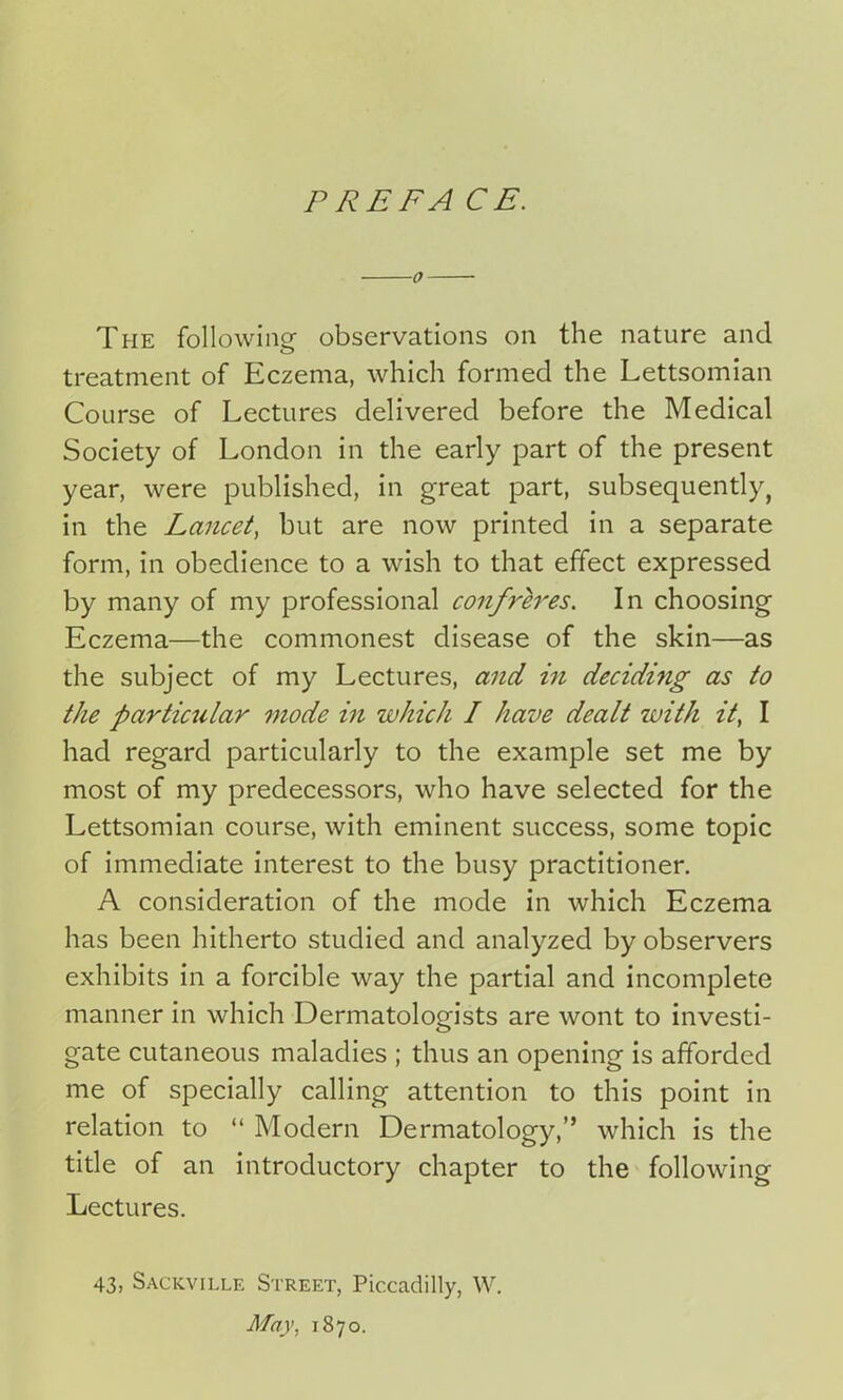 P RE FA CE. 0 The following observations on the nature and treatment of Eczema, which formed the Lettsomian Course of Lectures delivered before the Medical Society of London in the early part of the present year, were published, in great part, subsequently, in the Lancet, but are now printed in a separate form, in obedience to a wish to that effect expressed by many of my professional confreres. In choosing Eczema—the commonest disease of the skin—as the subject of my Lectures, and in deciding as to the partiailar mode in which I have dealt with it, I had regard particularly to the example set me by most of my predecessors, who have selected for the Lettsomian course, with eminent success, some topic of immediate interest to the busy practitioner. A consideration of the mode in which Eczema has been hitherto studied and analyzed by observers exhibits in a forcible way the partial and incomplete manner in which Dermatologists are wont to investi- gate cutaneous maladies ; thus an opening is afforded me of specially calling attention to this point in relation to “ Modern Dermatology,” which is the title of an introductory chapter to the following Lectures. 43, Sackville Street, Piccadilly, W. May, 1870.