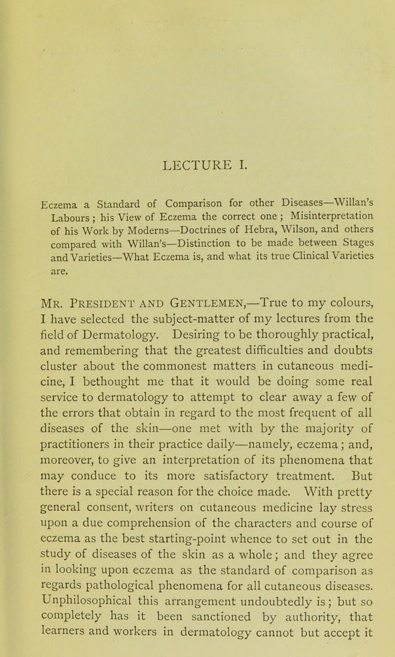 LECTURE I. Eczema a Standard of Comparison for other Diseases—Willan’s Labours ; his View of Eczema the correct one ; Misinterpretation of his Work by Moderns—Doctrines of Hebra, Wilson, and others compared with Willan’s—Distinction to be made between Stages and Varieties—What Eczema is, and what its true Clinical Varieties are. Mr. President and Gentlemen,—True to my colours, I have selected the subject-matter of my lectures from the field of Dermatology. Desiring to be thoroughly practical, and remembering that the greatest difficulties and doubts cluster about the commonest matters in cutaneous medi- cine, I bethought me that it would be doing some real service to dermatology to attempt to clear away a few of the errors that obtain in regard to the most frequent of all diseases of the skin—one met with by the majority of practitioners in their practice daily—namely, eczema; and, moreover, to give an interpretation of its phenomena that may conduce to its more satisfactory treatment. But there is a special reason for the choice made. With pretty general consent, writers on cutaneous medicine lay stress upon a due comprehension of the characters and course of eczema as the best starting-point whence to set out in the study of diseases of the skin as a whole; and they agree in looking upon eczema as the standard of comparison as regards pathological phenomena for all cutaneous diseases. Unphilosophical this arrangement undoubtedly is; but so completely has it been sanctioned by authority, that learners and workers in dermatology cannot but accept it