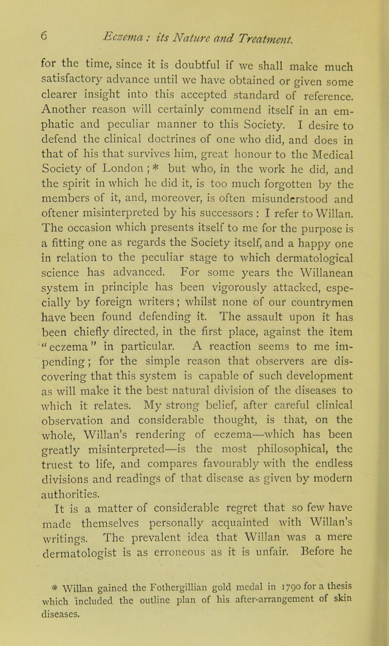 for the time, since it is doubtful if we shall make much satisfactory advance until we have obtained or given some clearer insight into this accepted standard of reference. Another reason will certainly commend itself in an em- phatic and peculiar manner to this Society. I desire to defend the clinical doctrines of one who did, and does in that of his that survives him, great honour to the Medical Society of London ; * but who, in the work he did, and the spirit in which he did it, is too much forgotten by the members of it, and, moreover, is often misunderstood and oftener misinterpreted by his successors : I refer to Willan. The occasion which presents itself to me for the purpose is a fitting one as regards the Society itself, and a happy one in relation to the peculiar stage to which dermatological science has advanced. For some years the Willanean system in principle has been vigorously attacked, espe- cially by foreign writers; whilst none of our countrymen have been found defending it. The assault upon it has been chiefly directed, in the first place, against the item “ eczema ” in particular. A reaction seems to me im- pending ; for the simple reason that observers are dis- covering that this system is capable of such development as will make it the best natural division of the diseases to which it relates. My strong belief, after careful clinical observation and considerable thought, is that, on the whole, Willan’s rendering of eczema—which has been greatly misinterpreted—is the most philosophical, the truest to life, and compares favourably with the endless divisions and readings of that disease as given by modern authorities. It is a matter of considerable regret that so few have made themselves personally acquainted with Willan’s writings. The prevalent idea that Willan was a mere dermatologist is as erroneous as it is unfair. Before he * Willan gained the Fothergillian gold medal in 1790 for a thesis which included the outline plan of his after-arrangement of skin diseases.