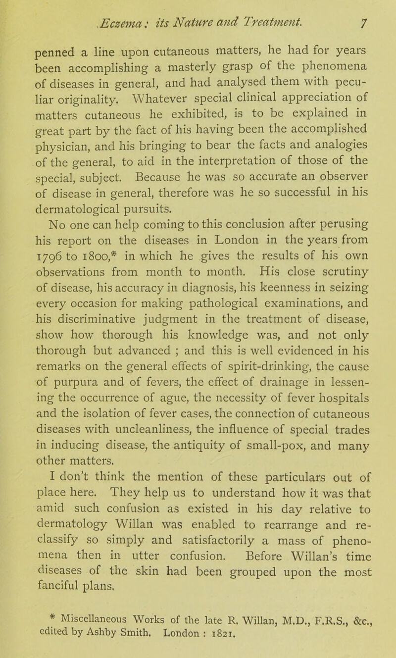 penned a line upon cutaneous matters, he had for years been accomplishing a masterly grasp of the phenomena of diseases in general, and had analysed them with pecu- liar originality. Whatever special clinical appreciation of matters cutaneous he exhibited, is to be explained in great part by the fact of his having been the accomplished physician, and his bringing to bear the facts and analogies of the general, to aid in the interpretation of those of the special, subject. Because he was so accurate an observer of disease in general, therefore was he so successful in his dermatological pursuits. No one can help coming to this conclusion after perusing his report on the diseases in London in the years from 1796 to 1800,* in which he gives the results of his own observations from month to month. His close scrutiny of disease, his accuracy in diagnosis, his keenness in seizing every occasion for making pathological examinations, and his discriminative judgment in the treatment of disease, show how thorough his knowledge was, and not only thorough but advanced ; and this is well evidenced in his remarks on the general effects of spirit-drinking, the cause of purpura and of fevers, the effect of drainage in lessen- ing the occurrence of ague, the necessity of fever hospitals and the isolation of fever cases, the connection of cutaneous diseases with uncleanliness, the influence of special trades in inducing disease, the antiquity of small-pox, and many other matters. I don’t think the mention of these particulars out of place here. They help us to understand how it was that amid such confusion as existed in his day relative to dermatology Willan was enabled to rearrange and re- classify so simply and satisfactorily a mass of pheno- mena then in utter confusion. Before Willan’s time diseases of the skin had been grouped upon the most fanciful plans. * Miscellaneous Works of the late R. Willan, M.D., F.R.S., &c., edited by Ashby Smith. London : 1821.