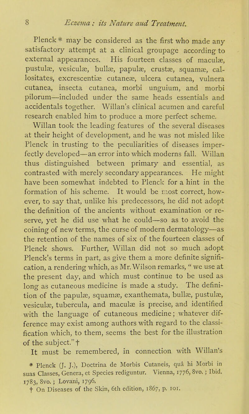 Plenck* may be considered as the first who made any satisfactory attempt at a clinical groupage according to external appearances. His fourteen classes of maculae, pustulae, vesiculae, bullae, papulae, crustae, squamae, cal- lositates, excrescentiae cutaneae, ulcera cutanea, vulnera cutanea, insecta cutanea, morbi unguium, and morbi pilorum—included under the same heads essentials and accidentals together. Willan’s clinical acumen and careful research enabled him to produce a more perfect scheme. Willan took the leading features of the several diseases at their height of development, and he was not misled like Plenck in trusting to the peculiarities of diseases imper- fectly developed—an error into which moderns fall. Willan thus distinguished between primary and essential, as contrasted with merely secondary appearances. He might have been somewhat indebted to Plenck for a hint in the formation of his scheme. It would be most correct, how- ever, to say that, unlike his predecessors, he did not adopt the definition of the ancients without examination or re- serve, yet he did use what he could—so as to avoid the coining of new terms, the curse of modern dermatology—as the retention of the names of six of the fourteen classes of Plenck shows. Further, Willan did not so much adopt Plenck’s terms in part, as give them a more definite signifi- cation, a rendering which, as Mr. Wilson remarks, “ we use at the present day, and which must continue to be used as long as cutaneous medicine is made a study. The defini- tion of the papulae, squamae, exanthemata, bullae, pustulae, vesiculae, tubercula, and maculae is precise, and identified with the language of cutaneous medicine; whatever dif- ference may exist among authors with regard to the classi- fication which, to them, seems the best for the illustration of the subject.” f It must be remembered, in connection with Willan’s * Plenck (J. J.), Doctrina de Morbis Cutaneis, qua hi Morbi in suas Classes, Genera, et Species rediguntur. Vienna, 1776, 8vo.; Ibid. 1783, 8vo.; Lovani, 1796. f On Diseases of the Skin, 6th edition, i8675 p. 101.