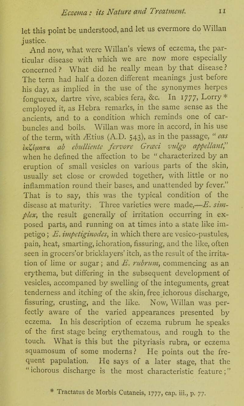 let this point be understood, and let us evermore do Willan justice. And now, what were Willan’s views of eczema, the par- ticular disease with which we are now more especially concerned ? What did he really mean by that disease ? The term had half a dozen different meanings just before his day, as implied in the use of the synonymes herpes fongueux, dartre vive, scabies fera, &c. In I777> Lony * employed it, as Hebra remarks, in the same sense as the ancients, and to a condition which reminds one of car- buncles and boils. Willan was more in accord, in his use of the term, with TEtius (A.D. 543), as in the passage, “ eas £K%ifiaTa ab ebulliente fervore Grceci vulgo appellant',' when he defined the affection to be “ characterized by an eruption of small vesicles on various parts of the skin, usually set close or crowded together, with little or no inflammation round their bases, and unattended by fever.” That is to say, this was the typical condition of the disease at maturity. Three varieties were made,—E. sim- plex, the result generally of irritation occurring in ex- posed parts, and running on at times into a state like im- petigo ; E. impctiginodcs, in which there are vesico-pustules, pain, heat, smarting, ichoration, Assuring, and the like, often seen in grocers’or bricklayers’ itch, as the result of the irrita- tion of lime or sugar; and E. rubrum, commencing as an erythema, but differing in the subsequent development of vesicles, accompaned by swelling of the integuments, great tenderness and itching of the skin, free ichorous discharge, Assuring, crusting, and the like. Now, Willan was per- fectly aware of the varied appearances presented by eczema. In his description of eczema rubrum he speaks of the first stage being erythematous, and rough to the touch. What is this but the pityriasis rubra, or eczema squamosum of some moderns? He points out the fre- quent papulation. He says of a later stage, that the “ichorous discharge is the most characteristic feature;” * Tractatus de Morbis Cutaneis, 1777, cap. iii., p. 77.