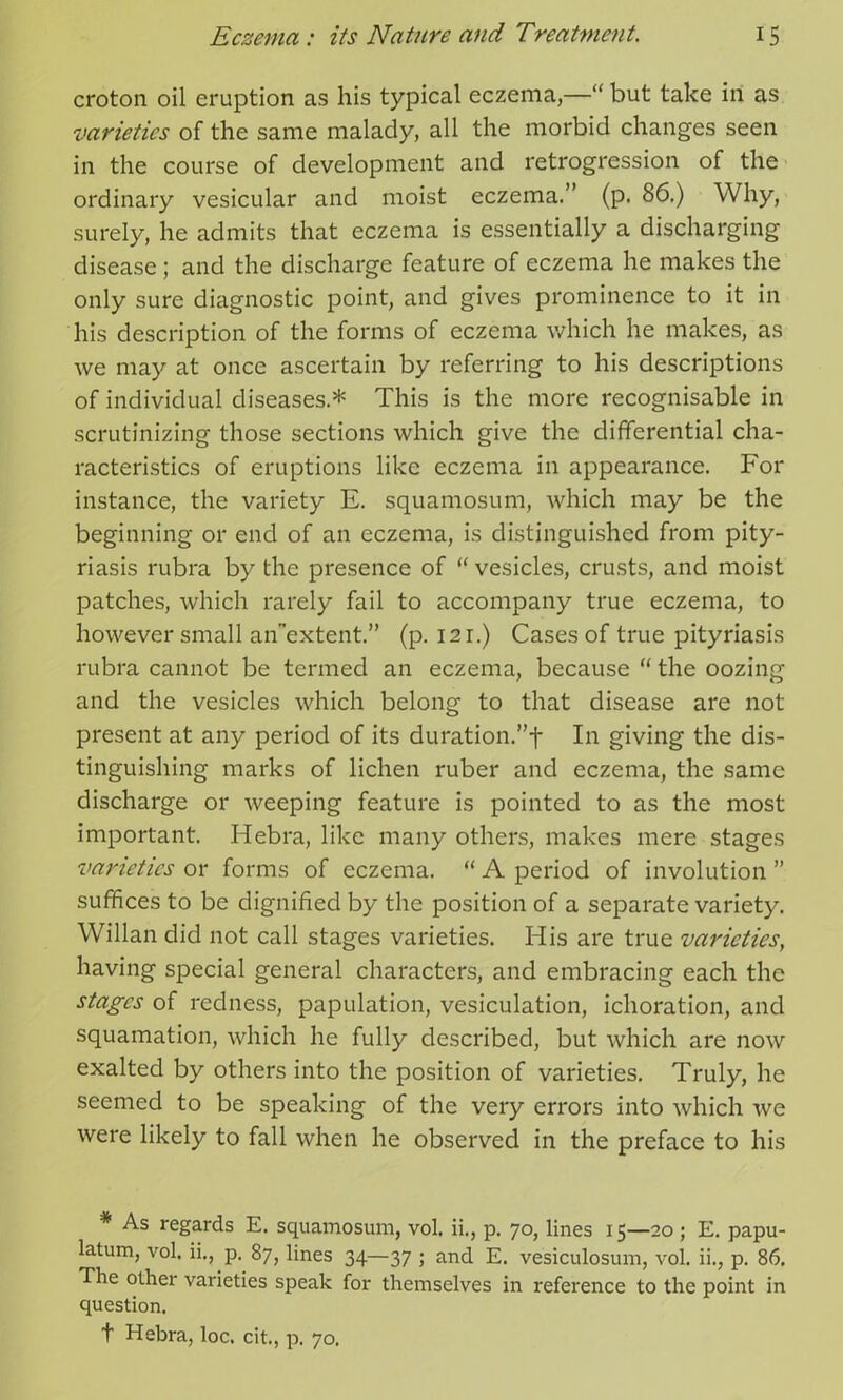 croton oil eruption as his typical eczema,—” but take in as varieties of the same malady, all the morbid changes seen in the course of development and retrogression of the ordinary vesicular and moist eczema.” (p. 86.) Why, surely, he admits that eczema is essentially a discharging disease ; and the discharge feature of eczema he makes the only sure diagnostic point, and gives prominence to it in his description of the forms of eczema which he makes, as we may at once ascertain by referring to his descriptions of individual diseases* This is the more recognisable in scrutinizing those sections which give the differential cha- racteristics of eruptions like eczema in appearance. For instance, the variety E. squamosum, which may be the beginning or end of an eczema, is distinguished from pity- riasis rubra by the presence of “ vesicles, crusts, and moist patches, which rarely fail to accompany true eczema, to however small an’extent.” (p. 121.) Cases of true pityriasis rubra cannot be termed an eczema, because “ the oozing and the vesicles which belong to that disease are not present at any period of its duration.”-}- In giving the dis- tinguishing marks of lichen ruber and eczema, the same discharge or weeping feature is pointed to as the most important. Hebra, like many others, makes mere stages varieties or forms of eczema. “ A period of involution ” suffices to be dignified by the position of a separate variety. Willan did not call stages varieties. His are true varieties, having special general characters, and embracing each the stages of redness, papulation, vesiculation, ichoration, and squamation, which he fully described, but which are now exalted by others into the position of varieties. Truly, he seemed to be speaking of the very errors into which we were likely to fall when he observed in the preface to his * As regards E. squamosum, vol. ii., p. 70, lines 15—20 ; E. papu- latum, vol. ii., p. 87, lines 34—37 ; and E. vesiculosum, vol. ii., p. 86. The other varieties speak for themselves in reference to the point in question. t Hebra, loc. cit., p. 70.