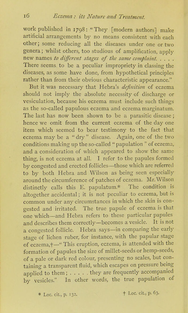 work published in 1798: “They [modem authors] make artificial arrangements by no means consistent with each other; some reducing all the diseases under one or two genera; whilst others, too studious of amplification, apply new names to different stages of the same complaint There seems to be a peculiar impropriety in classing the diseases, as some have done, from hypothetical principles rather than from their obvious characteristic appearance.” But it was necessary that Hebra’s definition of eczema should not imply the absolute necessity of discharge or vesiculation, because his eczema must include such things as the so-called papulous eczema and eczema marginatum. The last has now been shown to be a parasitic disease ; hence we omit from the current eczema of the day one item which seemed to bear testimony to the fact that eczema may be a “ dry ” disease. Again, one of the two conditions making up the so-called “papulation ” of eczema, and a consideration of which appeared to show the same thing, is not eczema at all. I refer to the papules formed by congested and erected follicles—those which are referred to by both Hebra and Wilson as being seen especially around the circumference of patches of eczema. Mr. Wilson distinctly calls this E. papulatum* The condition is altogether accidental; it is not peculiar to eczema, but is common under any circumstances in which the skin is con- gested and irritated. The true papule of eczema is that one which—and Hebra refers to these particular papules and describes them correctly—becomes a vesicle. It is not a congested follicle. Hebra says—in comparing the early stage of lichen ruber, for instance, with the papular stage of eczema,t—“ This eruption, eczema, is attended with the formation of papules the size of millet-seeds or hemp-seeds, of a pale or dark red colour, presenting no scales, but con- taining a transparent fluid, which escapes on pressure being applied to them; they are frequently accompanied by vesicles.” In other words, the true papulation of * Loc. cit., p. 132. t Loc. cit., p. 63.