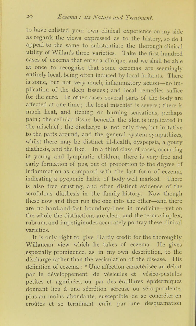 to have enlisted your own clinical experience on my side as regards the views expressed as to the history, so do I appeal to the same to substantiate the thorough clinical utility of Willan’s three varieties. Take the first hundred cases of eczema that enter a clinique, and we shall be able at once to recognise that some eczemas are seemingly entirely local, being often induced by local irritants. There is some, but not very much, inflammatory action—no im- plication of the deep tissues ; and local remedies suffice for the cure. In other cases several parts of the body arc affected at one time ; the local mischief is severe; there is much heat, and itching or burning sensations, perhaps pain ; the cellular tissue beneath the skin is implicated in the mischief; the discharge is not only free, but irritative to the parts around, and the general system sympathizes, whilst there may be distinct ill-health, dyspepsia, a gouty diathesis, and the like. In a third class of cases, occurring in young and lymphatic children, there is very free and early formation of pus, out of proportion to the degree of inflammation as compared with the last form of eczema, indicating a pyogenic habit of body well marked. There is also free crusting, and often distinct evidence of the scrofulous diathesis in the family history. Now though these now and then run the one into the other—and there are no hard-and-fast boundary-lines in medicine—yet on the whole the distinctions are clear, and the terms simplex, rubrum, and impetiginodes accurately portray these clinical varieties. It is only right to give Hardy credit for the thoroughly Willanean view which he takes of eczema. He gives especially prominence, as in my own description, to the discharge rather than the vesiculation of the disease. His definition of eczema: “Une affection caracterisee au debut par le developpement de v^sicules et v6sico-pustules petites et agminees, ou par des draillures epidermiques donnant lieu a une secretion sereuse ou sero-purulente, plus au moins abondante, susceptible de se concreter en croutes et se terminant enfin par une desquamation