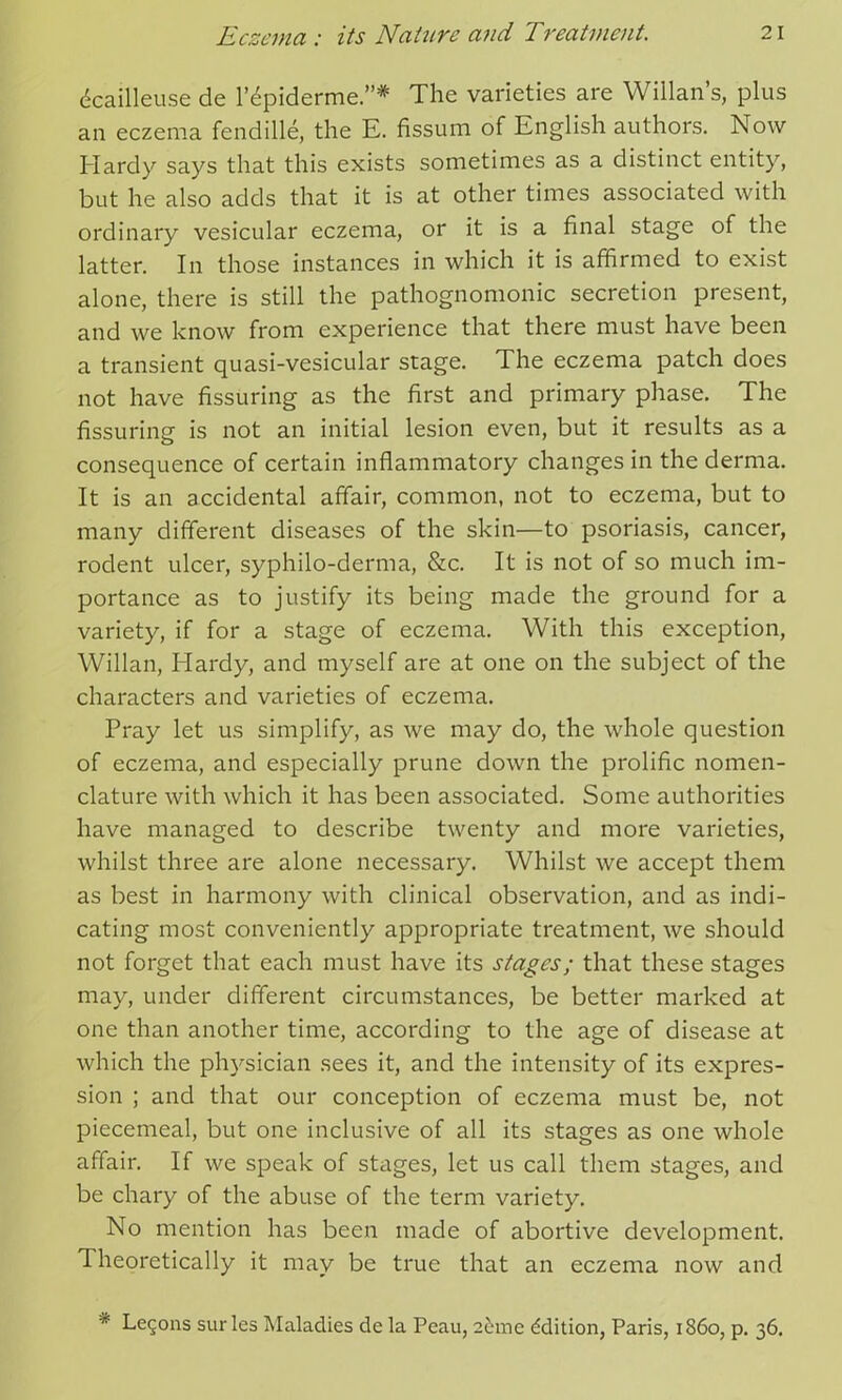 dcailleuse de l^piderme.”* The varieties are Willan’s, plus an eczema fendille, the E. fissum of English authors. Now Hardy says that this exists sometimes as a distinct entity, but he also adds that it is at other times associated with ordinary vesicular eczema, or it is a final stage of the latter. In those instances in which it is affirmed to exist alone, there is still the pathognomonic secretion present, and we know from experience that there must have been a transient quasi-vesicular stage. The eczema patch does not have Assuring as the first and primary phase. The Assuring is not an initial lesion even, but it results as a consequence of certain inflammatory changes in the derma. It is an accidental affair, common, not to eczema, but to many different diseases of the skin—to psoriasis, cancer, rodent ulcer, syphilo-derma, &c. It is not of so much im- portance as to justify its being made the ground for a variety, if for a stage of eczema. With this exception, Willan, Hardy, and myself are at one on the subject of the characters and varieties of eczema. Pray let us simplify, as we may do, the whole question of eczema, and especially prune down the prolific nomen- clature with which it has been associated. Some authorities have managed to describe twenty and more varieties, whilst three are alone necessary. Whilst we accept them as best in harmony with clinical observation, and as indi- cating most conveniently appropriate treatment, we should not forget that each must have its stages; that these stages may, under different circumstances, be better marked at one than another time, according to the age of disease at which the physician sees it, and the intensity of its expres- sion ; and that our conception of eczema must be, not piecemeal, but one inclusive of all its stages as one whole affair. If we speak of stages, let us call them stages, and be chary of the abuse of the term variety. No mention has been made of abortive development. Theoretically it may be true that an eczema now and * Legons sur les Maladies de la Peau, 2&me Edition, Paris, i860, p. 36.