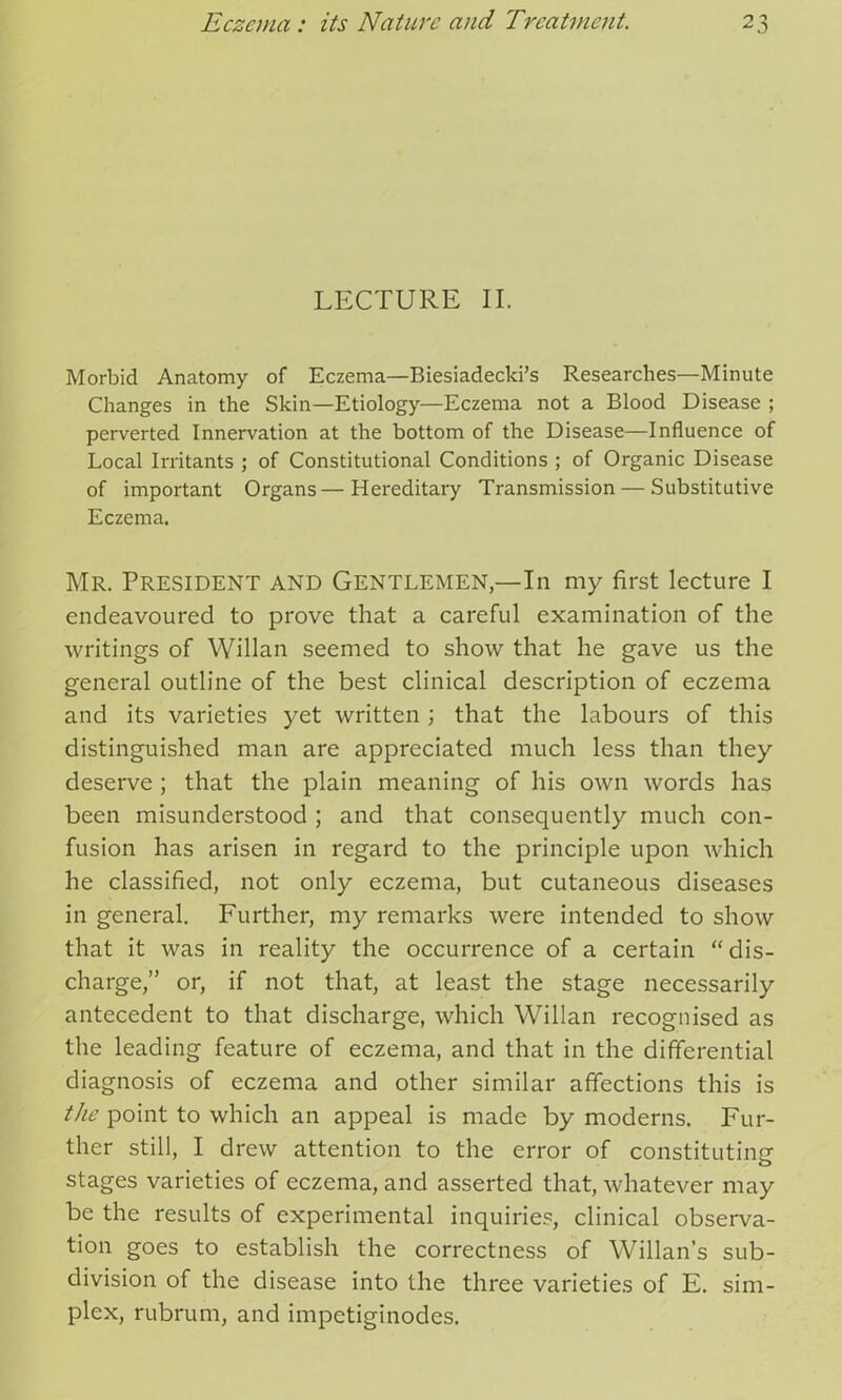 LECTURE II. Morbid Anatomy of Eczema—Biesiadecki’s Researches—Minute Changes in the Skin—Etiology—Eczema not a Blood Disease ; perverted Innervation at the bottom of the Disease—Influence of Local Irritants ; of Constitutional Conditions ; of Organic Disease of important Organs — Hereditary Transmission — Substitutive Eczema. Mr. President and Gentlemen,—In my first lecture I endeavoured to prove that a careful examination of the writings of Willan seemed to show that he gave us the general outline of the best clinical description of eczema and its varieties yet written; that the labours of this distinguished man are appreciated much less than they deserve ; that the plain meaning of his own words has been misunderstood ; and that consequently much con- fusion has arisen in regard to the principle upon which he classified, not only eczema, but cutaneous diseases in general. Further, my remarks were intended to show that it was in reality the occurrence of a certain “dis- charge,” or, if not that, at least the stage necessarily antecedent to that discharge, which Willan recognised as the leading feature of eczema, and that in the differential diagnosis of eczema and other similar affections this is the point to which an appeal is made by moderns. Fur- ther still, I drew attention to the error of constituting stages varieties of eczema, and asserted that, whatever may be the results of experimental inquiries, clinical observa- tion goes to establish the correctness of Willan’s sub- division of the disease into the three varieties of E. sim- plex, rubrum, and impetiginodes.