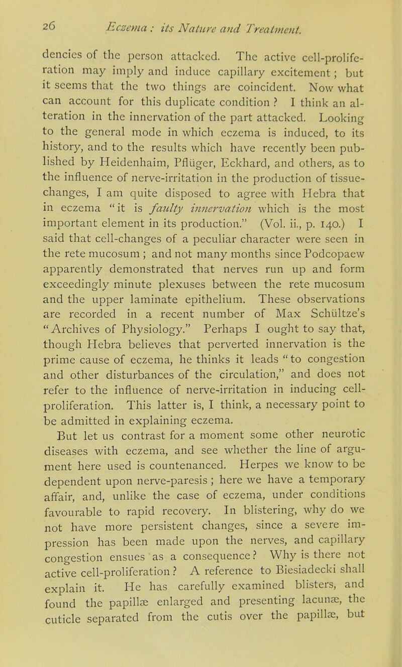 dencies of the person attacked. The active cell-prolife- ration may imply and induce capillary excitement; but it seems that the two things are coincident. Now what can account for this duplicate condition ? I think an al- teration in the innervation of the part attacked. Looking to the general mode in which eczema is induced, to its history, and to the results which have recently been pub- lished by Heidenhaim, Pfliiger, Eckhard, and others, as to the influence of nerve-irritation in the production of tissue- changes, I am quite disposed to agree with Hebra that in eczema “it is faulty innervation which is the most important element in its production.” (Vol. ii., p. 140.) I said that cell-changes of a peculiar character were seen in the rete mucosum ; and not many months since Podcopaew apparently demonstrated that nerves run up and form exceedingly minute plexuses between the rete mucosum and the upper laminate epithelium. These observations are recorded in a recent number of Max Schultze’s “ Archives of Physiology.” Perhaps I ought to say that, though Plebra believes that perverted innervation is the prime cause of eczema, he thinks it leads “to congestion and other disturbances of the circulation,” and does not refer to the influence of nerve-irritation in inducing cell- proliferation. This latter is, I think, a necessary point to be admitted in explaining eczema. But let us contrast for a moment some other neurotic diseases with eczema, and see whether the line of argu- ment here used is countenanced. Herpes we know to be dependent upon nerve-paresis ; here we have a temporary affair, and, unlike the case of eczema, under conditions favourable to rapid recovery. In blistering, why do we not have more persistent changes, since a severe im- pression has been made upon the nerves, and capillary congestion ensues as a consequence ? Why is there not active cell-proliferation ? A reference to Biesiadecki shall explain it. He has carefully examined blisters, and found the papillae enlarged and presenting lacunae, the cuticle separated from the cutis over the papillae, but