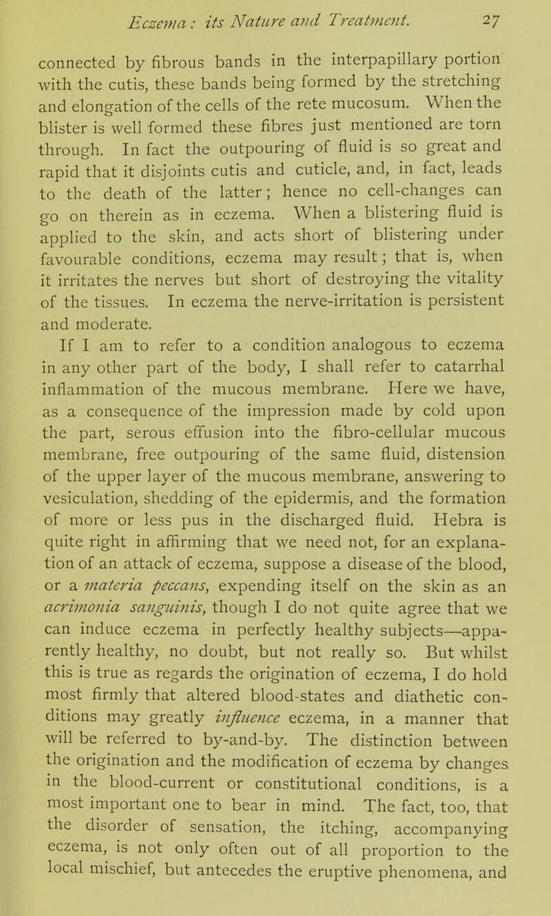 connected by fibrous bands in the interpapillary portion with the cutis, these bands being formed by the stretching and elongation of the cells of the rete mucosum. When the blister is well formed these fibres just mentioned are torn through. In fact the outpouring of fluid is so great and rapid that it disjoints cutis and cuticle, and, in fact, leads to the death of the latter; hence no cell-changes can go on therein as in eczema. When a blistering fluid is applied to the skin, and acts short of blistering under favourable conditions, eczema may result; that is, when it irritates the nerves but short of destroying the vitality of the tissues. In eczema the nerve-irritation is persistent and moderate. If I am to refer to a condition analogous to eczema in any other part of the body, I shall refer to catarrhal inflammation of the mucous membrane. Here we have, as a consequence of the impression made by cold upon the part, serous effusion into the fibro-cellular mucous membrane, free outpouring of the same fluid, distension of the upper layer of the mucous membrane, answering to vesiculation, shedding of the epidermis, and the formation of more or less pus in the discharged fluid. Hebra is quite right in affirming that we need not, for an explana- tion of an attack of eczema, suppose a disease of the blood, or a materia peccans, expending itself on the skin as an acritnonia sanguinis, though I do not quite agree that we can induce eczema in perfectly healthy subjects—’appa- rently healthy, no doubt, but not really so. But whilst this is true as regards the origination of eczema, I do hold most firmly that altered blood-states and diathetic con- ditions may greatly influence eczema, in a manner that will be referred to by-and-by. The distinction between the origination and the modification of eczema by changes in the blood-current or constitutional conditions, is a most important one to bear in mind. The fact, too, that the disorder of sensation, the itching, accompanying eczema, is not only often out of all proportion to the local mischief, but antecedes the eruptive phenomena, and