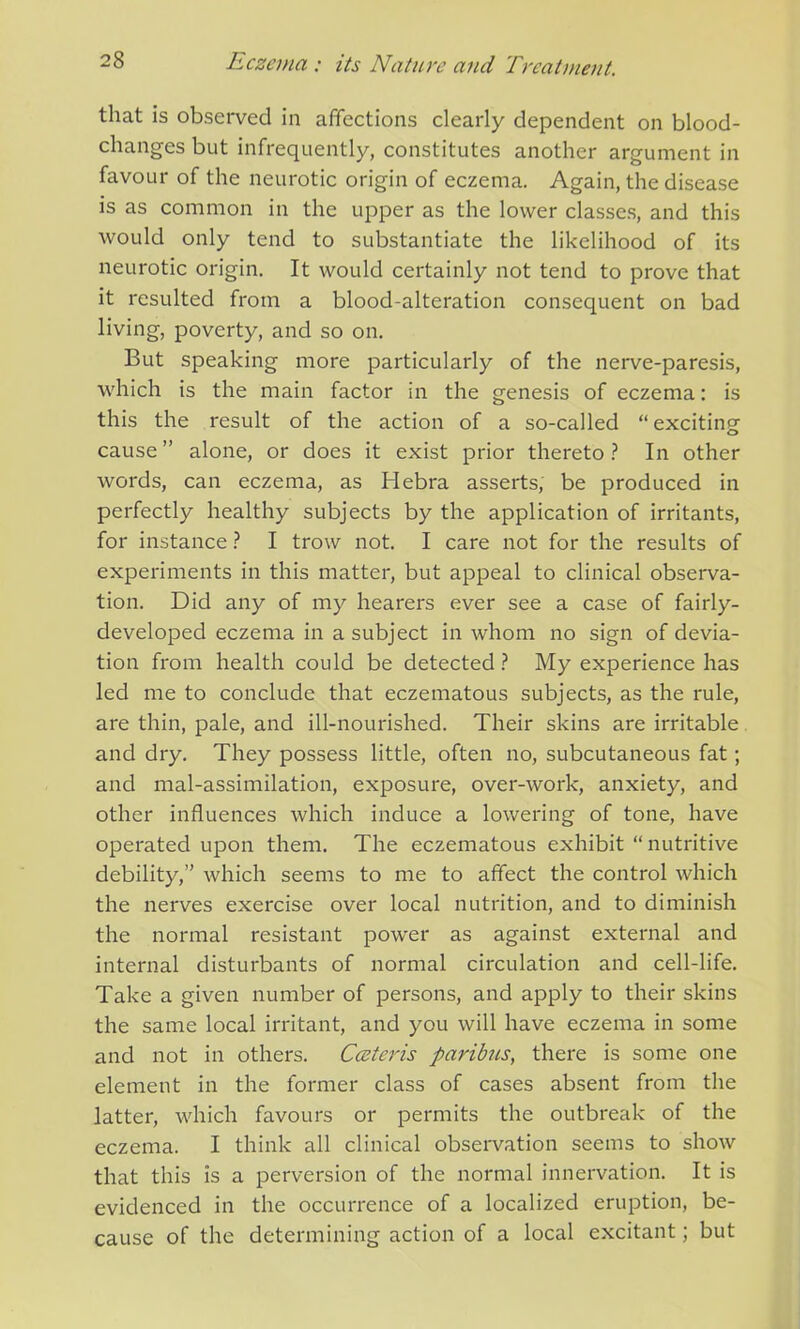 that is observed in affections clearly dependent on blood- changes but infrequently, constitutes another argument in favour of the neurotic origin of eczema. Again, the disease is as common in the upper as the lower classes, and this would only tend to substantiate the likelihood of its neurotic origin. It would certainly not tend to prove that it resulted from a blood-alteration consequent on bad living, poverty, and so on. But speaking more particularly of the nerve-paresis, which is the main factor in the genesis of eczema: is this the result of the action of a so-called “ exciting cause ” alone, or does it exist prior thereto ? In other words, can eczema, as Hebra asserts, be produced in perfectly healthy subjects by the application of irritants, for instance ? I trow not. I care not for the results of experiments in this matter, but appeal to clinical observa- tion. Did any of my hearers ever see a case of fairly- developed eczema in a subject in whom no sign of devia- tion from health could be detected? My experience has led me to conclude that eczematous subjects, as the rule, are thin, pale, and ill-nourished. Their skins are irritable and dry. They possess little, often no, subcutaneous fat; and mal-assimilation, exposure, over-work, anxiety, and other influences which induce a lowering of tone, have operated upon them. The eczematous exhibit “nutritive debility,” which seems to me to affect the control which the nerves exercise over local nutrition, and to diminish the normal resistant power as against external and internal disturbants of normal circulation and cell-life. Take a given number of persons, and apply to their skins the same local irritant, and you will have eczema in some and not in others. Cceteris paribus, there is some one element in the former class of cases absent from the latter, which favours or permits the outbreak of the eczema. I think all clinical observation seems to show that this is a perversion of the normal innervation. It is evidenced in the occurrence of a localized eruption, be- cause of the determining action of a local excitant; but