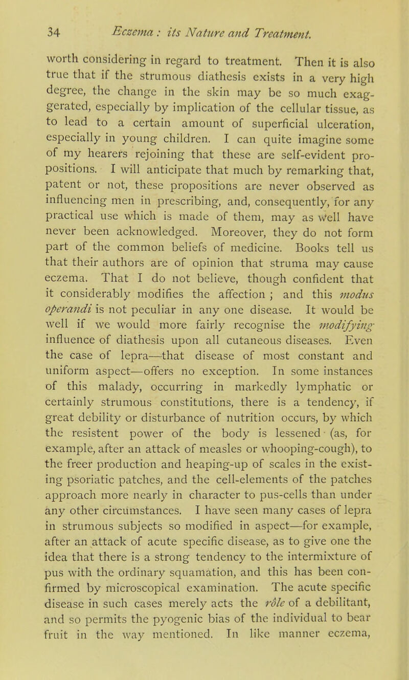 worth considering in regard to treatment. Then it is also true that if the strumous diathesis exists in a very high degree, the change in the skin may be so much exag- gerated, especially by implication of the cellular tissue, as to lead to a certain amount of superficial ulceration, especially in young children. I can quite imagine some of my hearers rejoining that these are self-evident pro- positions. I will anticipate that much by remarking that, patent or not, these propositions are never observed as influencing men in prescribing, and, consequently, for any practical use which is made of them, may as Well have never been acknowledged. Moreover, they do not form part of the common beliefs of medicine. Books tell us that their authors are of opinion that struma may cause eczema. That I do not believe, though confident that it considerably modifies the affection ; and this modus operandi is not peculiar in any one disease. It would be well if we would more fairly recognise the modifying influence of diathesis upon all cutaneous diseases. Even the case of lepra—that disease of most constant and uniform aspect—offers no exception. In some instances of this malady, occurring in markedly lymphatic or certainly strumous constitutions, there is a tendency, if great debility or disturbance of nutrition occurs, by which the resistent power of the body is lessened (as, for example, after an attack of measles or whooping-cough), to the freer production and heaping-up of scales in the exist- ing psoriatic patches, and the cell-elements of the patches approach more nearly in character to pus-cells than under any other circumstances. I have seen many cases of lepra in strumous subjects so modified in aspect—for example, after an attack of acute specific disease, as to give one the idea that there is a strong tendency to the intermixture of pus with the ordinary squamation, and this has been con- firmed by microscopical examination. The acute specific disease in such cases merely acts the role of a debilitant, and so permits the pyogenic bias of the individual to bear fruit in the way mentioned. In like manner eczema,