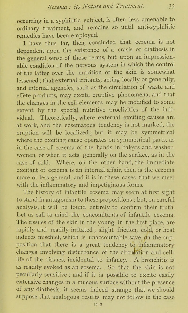 occurring in a syphilitic subject, is often less amenable to ordinary treatment, and remains so until anti-syphilitic remedies have been employed. I have thus far, then, concluded that eczema is not dependent upon the existence of a crasis or diathesis in the general sense of those terms, but upon an impression- able condition of the nervous system in which the control of the latter over the nutrition of the skin is somewhat lessened ; that external irritants, acting locally or generally, and internal agencies, such as the circulation of waste and effete products, may excite eruptive phenomena, and that the changes in the cell-elements may be modified to some extent by the special nutritive proclivities of the indi- vidual. Theoretically, where external exciting causes are at work, and the eczematous tendency is not marked, the eruption will be localized ; but it may be symmetrical where the exciting cause operates on symmetrical parts, as in the case of eczema of the hands in bakers and washer- women, or when it acts generally on the surface, as in the case of cold. Where, on the other hand, the immediate excitant of eczema is an internal affair, then is the eczema more or less general, and it is in these cases that we meet with the inflammatory and impetiginous forms. The history of infantile eczema may seem at first sight to stand in antagonism to these propositions ; but, on careful analysis, it will be found entirely to confirm their truth. Let us call to mind the concomitants of infantile eczema. The tissues of the skin in the young, in the first place, are rapidly and readily irritated ; slight friction, cold, or heat induces mischief, which is unaccountable save dn the sup- position that there is a great tendency to inflammatory changes involving disturbance of the circulation and cell- life of the tissues, incidental to infancy. A bronchitis is as readily evoked as an eczema. So that the skin is not peculiarly sensitive ; and if it is possible to excite easily extensive changes in a mucous surface without the presence of any diathesis, it seems indeed strange that we should suppose that analogous results may not follow in the case