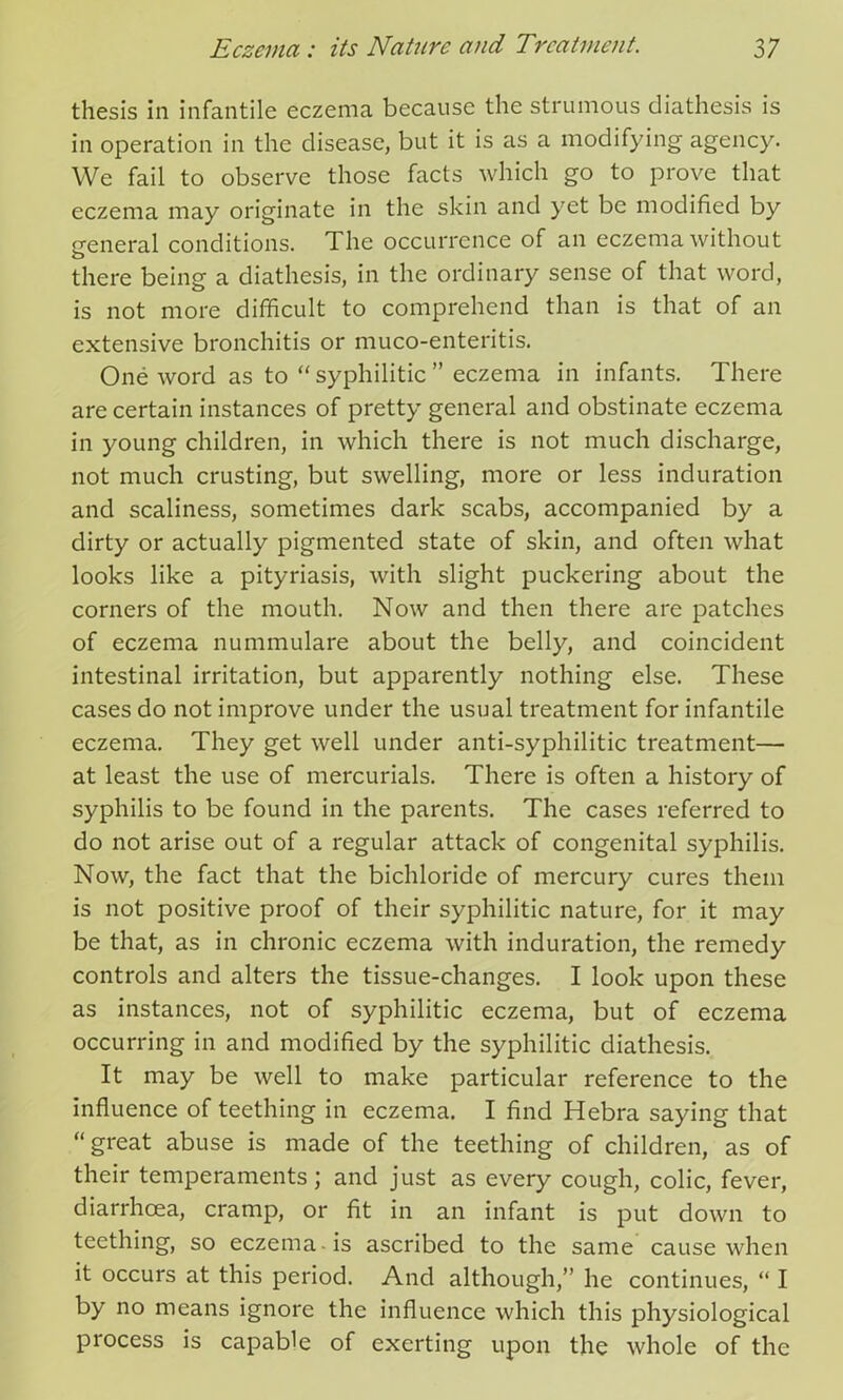 thesis in infantile eczema because the strumous diathesis is in operation in the disease, but it is as a modifying agency. We fail to observe those facts which go to prove that eczema may originate in the skin and yet be modified by general conditions. The occurrence of an eczema without there being a diathesis, in the ordinary sense of that word, is not more difficult to comprehend than is that of an extensive bronchitis or muco-enteritis. One word as to “ syphilitic ” eczema in infants. There are certain instances of pretty general and obstinate eczema in young children, in which there is not much discharge, not much crusting, but swelling, more or less induration and scaliness, sometimes dark scabs, accompanied by a dirty or actually pigmented state of skin, and often what looks like a pityriasis, with slight puckering about the corners of the mouth. Now and then there are patches of eczema nummulare about the belly, and coincident intestinal irritation, but apparently nothing else. These cases do not improve under the usual treatment for infantile eczema. They get well under anti-syphilitic treatment— at least the use of mercurials. There is often a history of syphilis to be found in the parents. The cases referred to do not arise out of a regular attack of congenital syphilis. Now, the fact that the bichloride of mercury cures them is not positive proof of their syphilitic nature, for it may be that, as in chronic eczema with induration, the remedy controls and alters the tissue-changes. I look upon these as instances, not of syphilitic eczema, but of eczema occurring in and modified by the syphilitic diathesis. It may be well to make particular reference to the influence of teething in eczema. I find Hebra saying that “great abuse is made of the teething of children, as of their temperaments; and just as every cough, colic, fever, diarrhoea, cramp, or fit in an infant is put down to teething, so eczema -is ascribed to the same cause when it occurs at this period. And although,” he continues, “ I by no means ignore the influence which this physiological process is capable of exerting upon the whole of the