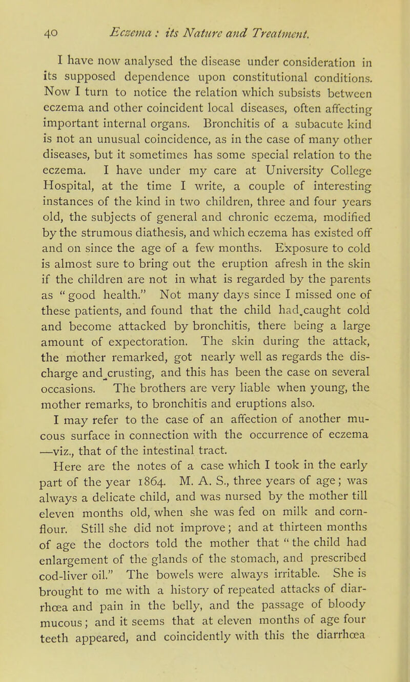 I have now analysed the disease under consideration in its supposed dependence upon constitutional conditions. Now I turn to notice the relation which subsists between eczema and other coincident local diseases, often affecting important internal organs. Bronchitis of a subacute kind is not an unusual coincidence, as in the case of many other diseases, but it sometimes has some special relation to the eczema. I have under my care at University College Hospital, at the time I write, a couple of interesting instances of the kind in two children, three and four years old, the subjects of general and chronic eczema, modified by the strumous diathesis, and which eczema has existed off and on since the age of a few months. Exposure to cold is almost sure to bring out the eruption afresh in the skin if the children are not in what is regarded by the parents as “ good health.” Not many days since I missed one of these patients, and found that the child had.caught cold and become attacked by bronchitis, there being a large amount of expectoration. The skin during the attack, the mother remarked, got nearly well as regards the dis- charge and_crusting, and this has been the case on several occasions. The brothers are very liable when young, the mother remarks, to bronchitis and eruptions also. I may refer to the case of an affection of another mu- cous surface in connection with the occurrence of eczema —viz., that of the intestinal tract. Here are the notes of a case which I took in the early part of the year 1864. M. A. S., three years of age; was always a delicate child, and was nursed by the mother till eleven months old, when she was fed on milk and corn- flour. Still she did not improve; and at thirteen months of age the doctors told the mother that “ the child had enlargement of the glands of the stomach, and prescribed cod-liver oil.” The bowels were always irritable. She is brought to me with a history of repeated attacks of diar- rhoea and pain in the belly, and the passage of bloody mucous; and it seems that at eleven months of age four teeth appeared, and coincidently with this the diarrhoea