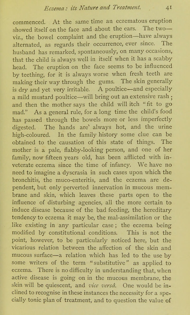 commenced. At the same time an eczematous eruption showed itself on the face and about the ears. The two— viz., the bowel complaint and the eruption—have always alternated, as regards their occurrence, ever since. The husband has remarked, spontaneously, on many occasions, that the child is always well in itself when it has a scabby head. The eruption on the face seems to be influenced by teething, for it is always worse when fresh teeth are making their way through the gums. The skin generally is dry and yet very irritable. A poultice—and especially a mild mustard poultice—will bring out an extensive rash • and then the mother says the child will itch “ fit to go mad.” As a general rule, for a long time the child’s food has passed through the bowels more or less imperfectly digested. The hands are' always hot, and the urine high-coloured. In the family history some clue can be obtained to the causation of this state of things. The mother is a pale, flabby-looking person, and one of her family, now fifteen years old, has been afflicted with in- veterate eczema since the time of infancy. We have no need to imagine a dyscrasia in such cases upon which the bronchitis, the muco-enteritis, and the eczema are de- pendent, but only perverted innervation in mucous mem- brane and skin, which leaves these parts open to the influence of disturbing agencies, all the more certain to induce disease because of the bad feeding, the hereditary tendency to eczema it may be, the mal-assimilation or the like existing in any particular case; the eczema being modified by constitutional conditions. This is not the point, however, to be particularly noticed here, but the vicarious relation between the affection of the skin and mucous surface—a relation which has led to the use by some writers of the term “ substitutive ” as applied to eczema. There is no difficulty in understanding that, when active disease is going on in the mucous membrane, the skin will be quiescent, and vice versd. One would be in- clined to recognise in these instances the necessity for a spe- cially tonic plan of treatment, and to question the value of