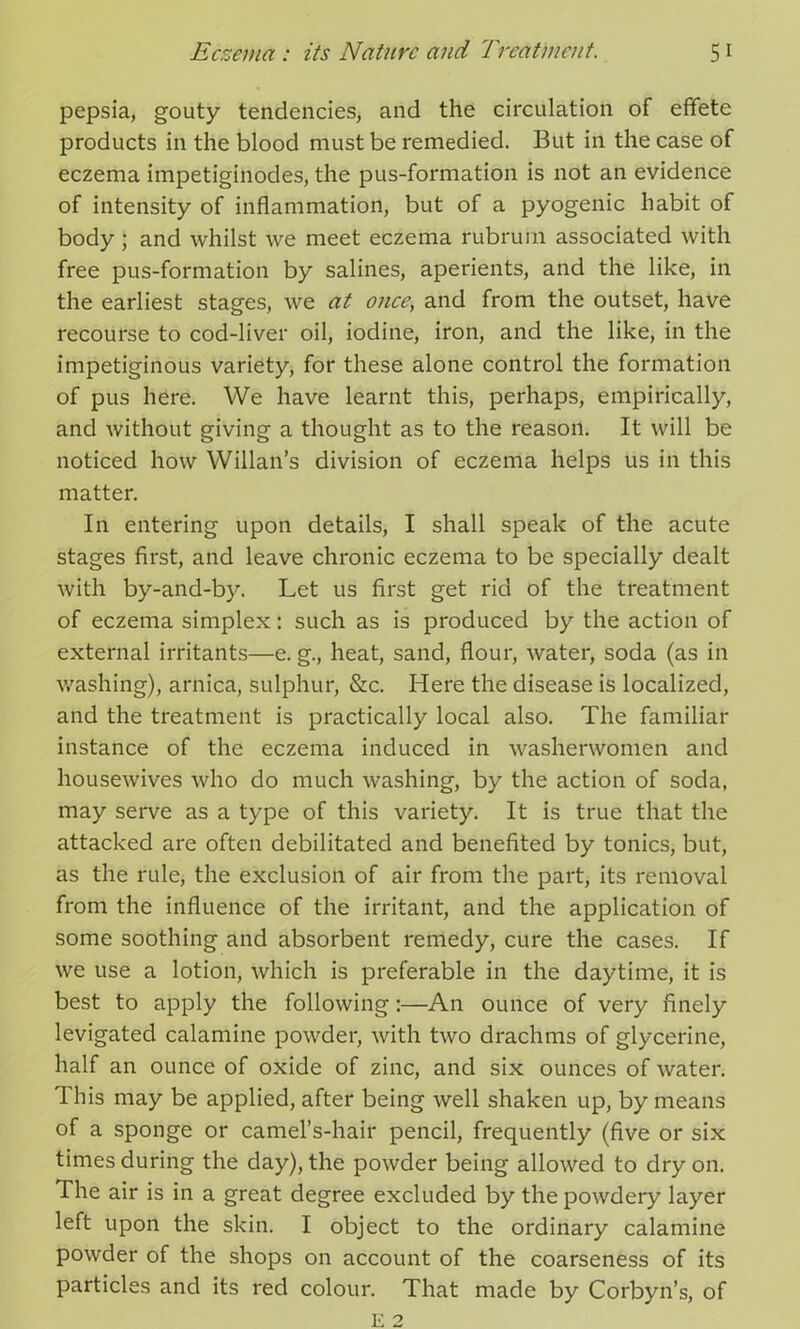 pepsia, gouty tendencies, and the circulation of effete products in the blood must be remedied. But in the case of eczema impetiginodes, the pus-formation is not an evidence of intensity of inflammation, but of a pyogenic habit of body ; and whilst we meet eczema rubruin associated with free pus-formation by salines, aperients, and the like, in the earliest stages, we at once, and from the outset, have recourse to cod-liver oil, iodine, iron, and the like, in the impetiginous variety, for these alone control the formation of pus here. We have learnt this, perhaps, empirically, and without giving a thought as to the reason. It will be noticed how Willan’s division of eczema helps us in this matter. In entering upon details, I shall speak of the acute stages first, and leave chronic eczema to be specially dealt with by-and-by. Let us first get rid of the treatment of eczema simplex: such as is produced by the action of external irritants—e. g., heat, sand, flour, water, soda (as in washing), arnica, sulphur, &c. Here the disease is localized, and the treatment is practically local also. The familiar instance of the eczema induced in washerwomen and housewives who do much washing, by the action of soda, may serve as a type of this variety. It is true that the attacked are often debilitated and benefited by tonics, but, as the rule, the exclusion of air from the part, its removal from the influence of the irritant, and the application of some soothing and absorbent remedy, cure the cases. If we use a lotion, which is preferable in the daytime, it is best to apply the following:—An ounce of very finely levigated calamine powder, with two drachms of glycerine, half an ounce of oxide of zinc, and six ounces of water. This may be applied, after being well shaken up, by means of a sponge or camel’s-hair pencil, frequently (five or six times during the day), the powder being allowed to dry on. The air is in a great degree excluded by the powdery layer left upon the skin. I object to the ordinary calamine powder of the shops on account of the coarseness of its particles and its red colour. That made by Corbyn’s, of