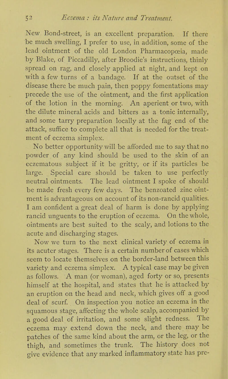 New Bond-street, is an excellent preparation. If there be much swelling, I prefer to use, in addition, some of the lead ointment of the old London Pharmacopoeia, made by Blake, of Piccadilly, after Broodies instructions, thinly spread on rag, and closely applied at night, and kept on with a few turns of a bandage. If at the outset of the disease there be much pain, then poppy fomentations may precede the use of the ointment, and the first application of the lotion in the morning. An aperient or two, with the dilute mineral acids and bitters as a tonic internally, and some tarry preparation locally at the fag end of the attack, suffice to complete all that is needed for the treat- ment of eczema simplex. No better opportunity will be afforded me to say that no powder of any kind should be used to the skin of an eczematous subject if it be gritty, or if its particles be large. Special care should be taken to use perfectly neutral ointments. The lead ointment I spoke of should be made fresh every few days. The benzoated zinc oint- ment is advantageous on account of its non-rancid qualities. I am confident a great deal of harm is done by applying rancid unguents to the eruption of eczema. On the whole, ointments are best suited to the scaly, and lotions to the acute and discharging stages. Now we turn to the next clinical variety of eczema in its acuter stages. There is a certain number of cases which seem to locate themselves on the border-land between this variety and eczema simplex. A typical case may be given as follows. A man (or woman), aged forty or so, presents himself at the hospital, and states that he is attacked by an eruption on the head and neck, which gives off a good deal of scurf. On inspection you notice an eczema in the squamous stage, affecting the whole scalp, accompanied by a good deal of irritation, and some slight redness. The eczema may extend down the neck, and there may be patches of the same kind about the arm, or the leg, or the thigh, and sometimes the trunk. The history does not give evidence that any marked inflammatory state has pre-