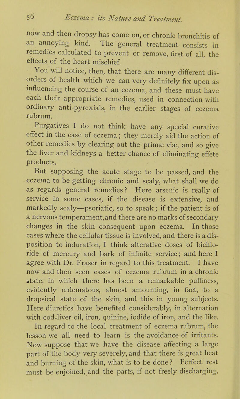 now and then dropsy has come on, or chronic bronchitis of an annoying kind. The general treatment consists in remedies calculated to prevent or remove, first of all, the effects of the heart mischief. You will notice, then, that there are many different dis- orders of health which we can very definitely fix upon as influencing the course of an eczema, and these must have each their appropriate remedies, used in connection with ordinary anti-pyrexials, in the earlier stages of eczema rubrum. Purgatives I do not think have any special curative effect in the case of eczema; they merely aid the action of other remedies by clearing out the primse vise, and so give the liver and kidneys a better chance of eliminating effete products. But supposing the acute stage to be passed, and the eczema to be getting chronic and scaly, what shall we do as regards general remedies? Here arsenic is really of service in some cases, if the disease is extensive, and markedly scaly—psoriatic, so to speak; if the patient is of a nervous temperament, and there are no marks of secondary changes in the skin consequent upon eczema. In those cases where the cellular tissue is involved, and there is a dis- position to induration, I think alterative doses of bichlo- ride of mercury and bark of infinite service; and here I agree with Dr. Fraser in regard to this treatment. I have now and then seen cases of eczema rubrum in a chronic state, in which there has been a remarkable puffiness, evidently cedematous, almost amounting, in fact, to a dropsical state of the skin, and this in young subjects. Here diuretics have benefited considerably, in alternation with cod-liver oil, iron, quinine, iodide of iron, and the like. In regard to the local treatment of eczema rubrum, the lesson we all need to learn is the avoidance of irritants. Now suppose that we have the disease affecting a large part of the body very severely, and that there is great heat and burning of the skin, what is to be done ? Perfect rest must be enjoined, and the parts, if not freely discharging,