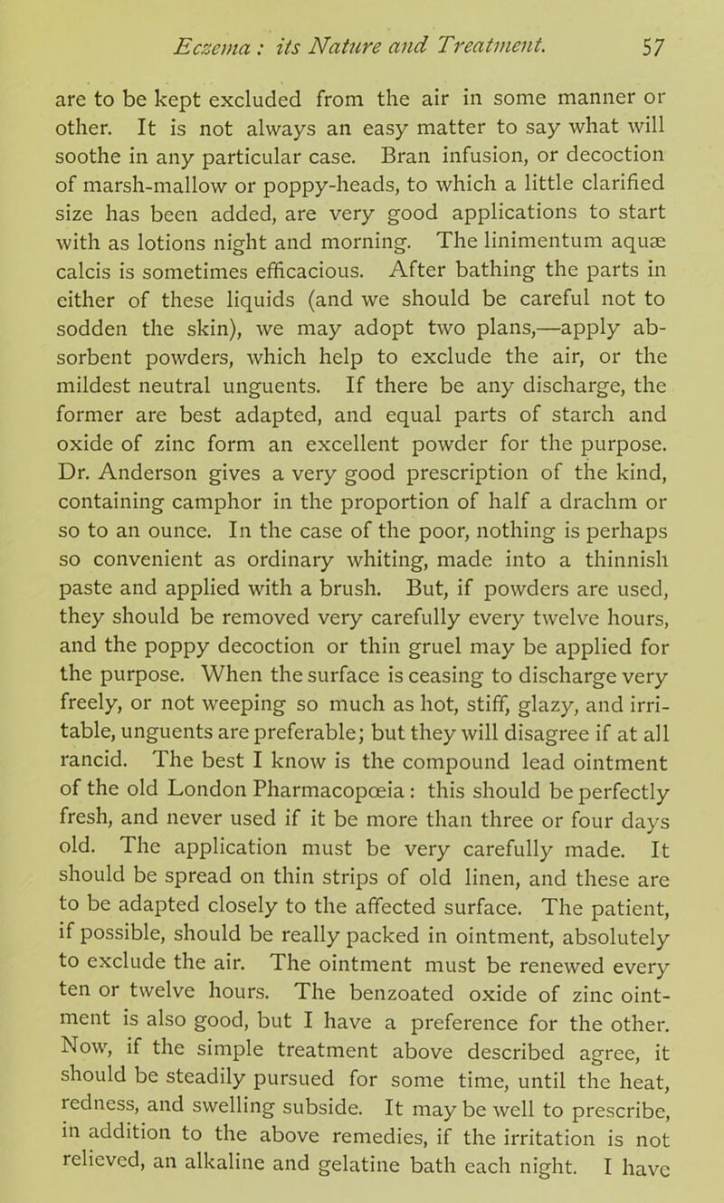 are to be kept excluded from the air in some manner or other. It is not always an easy matter to say what will soothe in any particular case. Bran infusion, or decoction of marsh-mallow or poppy-heads, to which a little clarified size has been added, are very good applications to start with as lotions night and morning. The linimentum aquae calcis is sometimes efficacious. After bathing the parts in either of these liquids (and we should be careful not to sodden the skin), we may adopt two plans,—apply ab- sorbent powders, which help to exclude the air, or the mildest neutral unguents. If there be any discharge, the former are best adapted, and equal parts of starch and oxide of zinc form an excellent powder for the purpose. Dr. Anderson gives a very good prescription of the kind, containing camphor in the proportion of half a drachm or so to an ounce. In the case of the poor, nothing is perhaps so convenient as ordinary whiting, made into a thinnish paste and applied with a brush. But, if powders are used, they should be removed very carefully every twelve hours, and the poppy decoction or thin gruel may be applied for the purpose. When the surface is ceasing to discharge very freely, or not weeping so much as hot, stiff, glazy, and irri- table, unguents are preferable; but they will disagree if at all rancid. The best I know is the compound lead ointment of the old London Pharmacopoeia : this should be perfectly fresh, and never used if it be more than three or four days old. The application must be very carefully made. It should be spread on thin strips of old linen, and these are to be adapted closely to the affected surface. The patient, if possible, should be really packed in ointment, absolutely to exclude the air. The ointment must be renewed every ten or twelve hours. The benzoated oxide of zinc oint- ment is also good, but I have a preference for the other. Now, if the simple treatment above described agree, it should be steadily pursued for some time, until the heat, redness, and swelling subside. It may be well to prescribe, in addition to the above remedies, if the irritation is not relieved, an alkaline and gelatine bath each night. I have