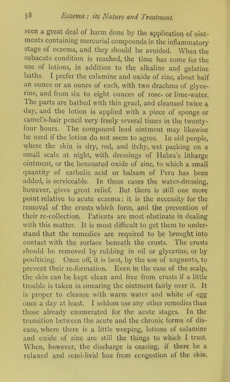 seen a gieat deal of harm done by the application of oint- ments containing mercurial compounds in the inflammatory stage of eczema, and they should be avoided. When the subacute condition is reached, the time has come for the use of lotions, in addition to the alkaline and gelatine baths. I prefer the calamine and oxide of zinc, about half an ounce or an ounce of each, with two drachms of glyce- rine, and from six to eight ounces of rose- or lime-water. I he parts are bathed with thin gruel, and cleansed twice a day, and the lotion is applied with a piece of sponge or camel’s-hair pencil very freely several times in the twenty- four hours. The compound lead ointment may likewise be used if the lotion do not seem to agree. In old people, where the skin is dry, red, and itchy, wet packing on a small scale at night, with dressings of Hebra’s litharge ointment, or the benzoated oxide of zinc, to which a small quantity of carbolic acid or balsam of Peru has been added, is serviceable. In these cases the water-dressing, however, gives great relief. But there is still one more point relative to acute eczema: it is the necessity for the removal of the crusts which form, and the prevention of their re-collection. Patients are most obstinate in dealing with this matter. It is most difficult to get them to under- stand that the remedies are required to be brought into contact with the surface beneath the crusts. The crusts should be removed by rubbing in oil or glycerine, or by poulticing. Once off, it is best, by the use of unguents, to prevent their re-formation. Even in the case of the scalp, the skin can be kept clean and free from crusts if a little trouble is taken in smearing the ointment fairly over it. It is proper to cleanse with warm water and white of egg once a day at least. I seldom use any other remedies than those already enumerated for the acute stages. In the transition between the acute and the chronic forms of dis- ease, where there is a little weeping, lotions of calamine and oxide of zinc are still the things to which I trust. When, however, the discharge is ceasing, if there be a relaxed and semi-livid hue from congestion of the skin,