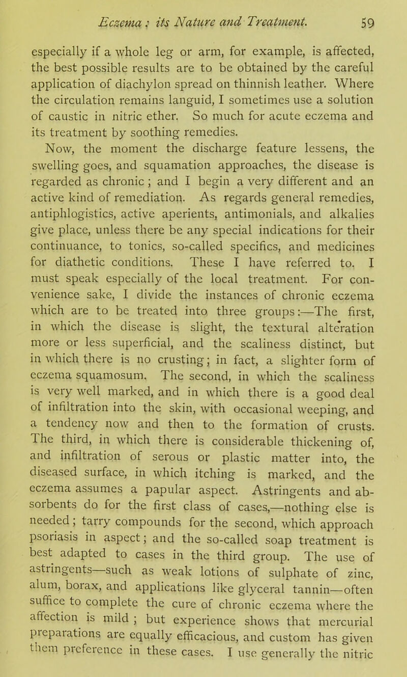 especially if a whole leg or arm, for example, is affected, the best possible results are to be obtained by the careful application of diachylon spread on thinnish leather. Where the circulation remains languid, I sometimes use a solution of caustic in nitric ether. So much for acute eczema and its treatment by soothing remedies. Now, the moment the discharge feature lessens, the swelling goes, and squamation approaches, the disease is regarded as chronic ; and I begin a very different and an active kind of remediation. As regards general remedies, antiphlogistics, active aperients, antimonials, and alkalies give place, unless there be any special indications for their continuance, to tonics, so-called specifics, and medicines for diathetic conditions. These I have referred to. I must speak especially of the local treatment. For con- venience sake, I divide the instances of chronic eczema which are to be treated into three groups:—The first, in which the disease is slight, the textural alteration more or less superficial, and the scaliness distinct, but in which there is no crusting; in fact, a slighter form of eczema squamosum. The second, in which the scaliness is very well marked, and in which there is a good deal of infiltration into the skin, with occasional weeping, and a tendency now and then to the formation of crusts. 1 he third, in which there is considerable thickening of, and infiltration of serous or plastic matter into, the diseased surface, in which itching is marked, and the eczema assumes a papular aspect. Astringents and ab- sorbents do for the first class of cases,—nothing else is needed , tarry compounds for the second, which approach psoiiasis in aspect; and the so-called soap treatment is best adapted to cases in the third group. The use of astringents such as weak lotions of sulphate of zinc, alum, boiax, and applications like glyceral tannin—often suffice to complete the cure of chronic eczema where the affection is mild ; but experience shows that mercurial preparations are equally efficacious, and custom has given tncm Preference in these cases. I use generally the nitric