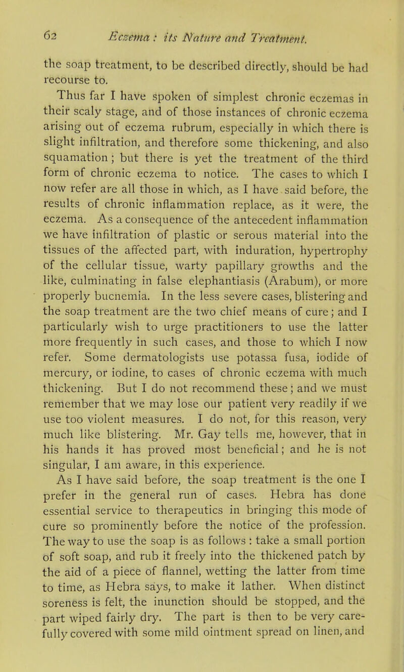 the soap treatment, to be described directly, should be had recourse to. Thus far I have spoken of simplest chronic eczemas in their scaly stage, and of those instances of chronic eczema arising out of eczema rubrum, especially in which there is slight infiltration, and therefore some thickening, and also squamation ; but there is yet the treatment of the third form of chronic eczema to notice. The cases to which I now refer are all those in which, as I have said before, the results of chronic inflammation replace, as it were, the eczema. As a consequence of the antecedent inflammation we have infiltration of plastic or serous material into the tissues of the affected part, with induration, hypertrophy of the cellular tissue, warty papillary growths and the like, culminating in false elephantiasis (Arabum), or more properly buenemia. In the less severe cases, blistering and the soap treatment are the two chief means of cure; and I particularly wish to urge practitioners to use the latter more frequently in such cases, and those to which I now refer. Some dermatologists use potassa fusa, iodide of mercury, or iodine, to cases of chronic eczema with much thickening. But I do not recommend these; and we must remember that we may lose our patient very readily if we use too violent measures. I do not, for this reason, very much like blistering. Mr. Gay tells me, however, that in his hands it has proved most beneficial; and he is not singular, I am aware, in this experience. As I have said before, the soap treatment is the one I prefer in the general run of cases. Hebra has done essential service to therapeutics in bringing this mode of cure so prominently before the notice of the profession. The way to use the soap is as follows : take a small portion of soft soap, and rub it freely into the thickened patch by the aid of a piece of flannel, wetting the latter from time to time, as Hebra says, to make it lather. When distinct soreness is felt, the inunction should be stopped, and the part wiped fairly dry. The part is then to be very care- fully covered with some mild ointment spread on linen, and