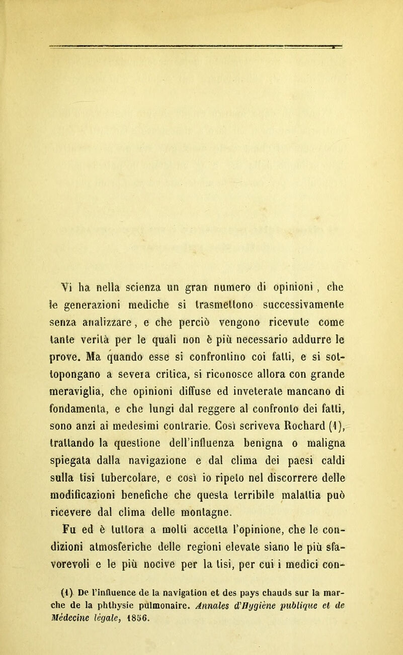 Vi ha nella scienza un gran numero di opinioni, che le generazioni mediche si trasmettono successivamente senza analizzare, e che perciò vengono ricevute come tante verità per le quali non è più necessario addurre le prove. Ma quando esse si confrontino coi fatti, e si sot- topongano a severa critica, si riconosce allora con grande meraviglia, che opinioni diffuse ed inveterate mancano di fondamenta, e che lungi dal reggere al confronto dei fatti, sono anzi ai medesimi contrarie. Così scriveva Rochard (1), trattando la questione dell’influenza benigna o maligna spiegata dalla navigazione e dal clima dei paesi caldi sulla tisi tubercolare, e così io ripeto nel discorrere delle modificazioni benefiche che questa terribile malattia può ricevere dal clima delle montagne. Fu ed è tuttora a molli accetta l’opinione, che le con- dizioni atmosferiche delle regioni elevate siano le più sfa- vorevoli e le più nocive per la lisi, per cui i medici con- (1) De Tinfluence de la navigation et des pays chauds sur la mar- che de la phthysie pulmonaire. Annales d'Hygiène publique et de