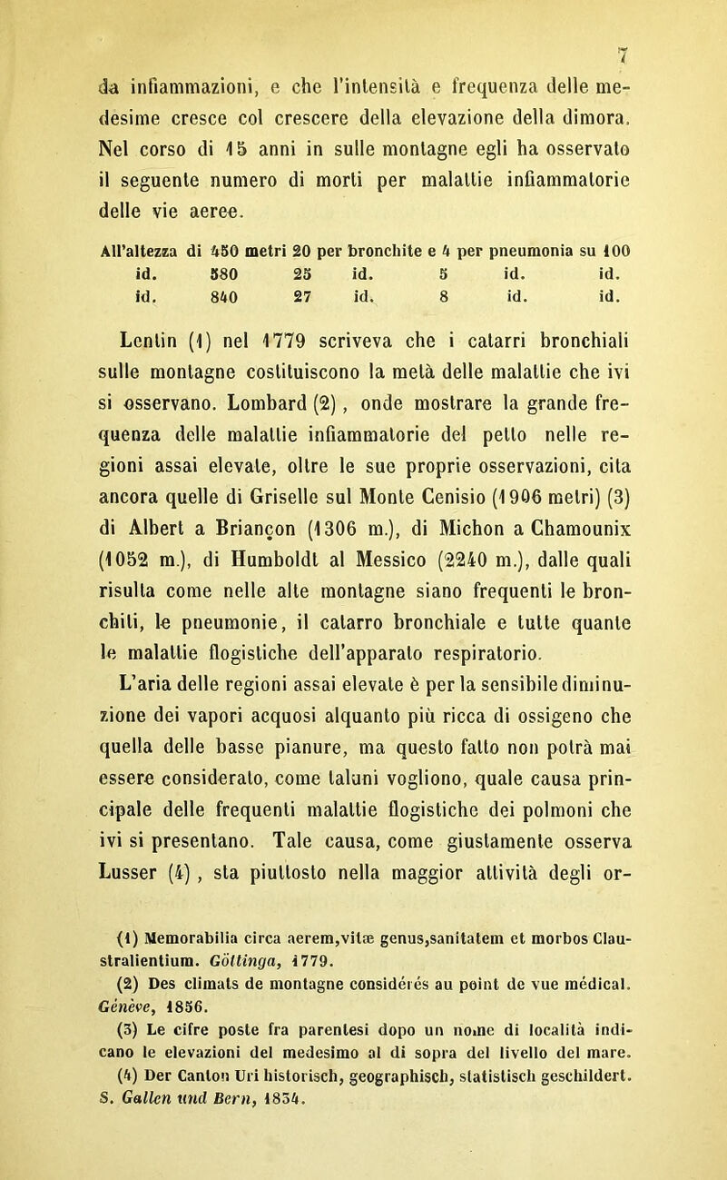 da infiammazioni, e che l'intensità e frequenza delle me- desime cresce col crescere della elevazione della dimora. Nel corso di 15 anni in sulle montagne egli ha osservalo il seguente numero di morti per malattie infiammatorie delle vie aeree. All’altezza di 450 metri 20 per bronchite e 4 per pneumonia su 100 id. 580 25 id. 5 id. id. id. 840 27 id. 8 id. id. Lentin (1) nel 1779 scriveva che i catarri bronchiali sulle montagne costituiscono la metà delle malattie che ivi si osservano. Lombard (2), onde mostrare la grande fre- quenza delle malattie infiammatorie del petto nelle re- gioni assai elevale, oltre le sue proprie osservazioni, cita ancora quelle di Griselle sul Monte Cenisio (1906 metri) (3) di Albert a Briancon (1306 m.), di Michon a Chamounix (1052 m ), di Humboldt al Messico (2240 m.), dalle quali risulta come nelle alte montagne siano frequenti le bron- chiti, le pneumonie, il catarro bronchiale e tutte quante le malattie flogistiche dell’apparato respiratorio. L’aria delle regioni assai elevate è per la sensibile diminu- zione dei vapori acquosi alquanto più ricca di ossigeno che quella delle basse pianure, ma questo fatto non potrà mai essere consideralo, come taluni vogliono, quale causa prin- cipale delle frequenti malattie flogistiche dei polmoni che ivi si presentano. Tale causa, come giustamente osserva Lusser (4) , sta piuttosto nella maggior attività degli or- fi) Memorabili circa aerem,vila; genus,sanitatem et morbos Clau- stralientium. Gottinga, 1779. (2) Des climats de montagne considérés au point de vue médical. Gèn'eve, 1856. (3) Le cifre poste fra parentesi dopo un nome di località indi- cano le elevazioni del medesimo al di sopra del livello del mare. (4) Der Canlon Uri historisch, geographisch, slatislisch geschildert. S. Gallcn linci Beni, 1834.