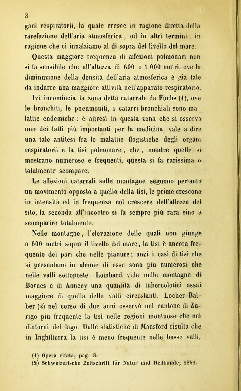 gani respiratori'!, la quale cresce in ragione diretta della rarefazione dell’aria atmosferica, od in altri termini , in ragione che ci innalziamo al di sopra del livello del mare. Questa maggiore frequenza di affezioni polmonari non si fa sensibile che all’altezza di 600 o 1,000 metri, ove la diminuzione della densità dell’aria atmosferica è già tale da indurre una maggiore attività nell’apparato respiratorio. Ivi incomincia la zona detta catarrale da Fuchs (1), ove le bronchiti, le pneumonili, i catarri bronchiali sono ma- lattie endemiche : è altresì in questa zona che si osserva uno dei fatti più importanti per la medicina, vale a dire una tale antitesi fra le malattie flogistiche degli organi respiratorii e la tisi polmonare , che, mentre quelle si mostrano numerose e frequenti, questa si fa rarissima o totalmente scompare. Le affezioni catarrali sulle montagne seguono pertanto un movimento opposto a quello della tisi, le prime crescono in intensità ed in frequenza col crescere dell’altezza del sito, la seconda all’incontro si fa sempre più rara sino a scomparire totalmente. Nelle montagne, l’elevazione delle quali non giunge a 600 metri sopra il livello del mare, la lisi è ancora fre- quente del pari che nelle pianure; anzi i casi di lisi che si presentano in alcune di esse sono più numerosi che nelle valli sottoposte. Lombard vide nelle montagne di Bornes e di Annecy una quantità di tubercolotici assai maggiore di quella delle valli circostanti. Locher-Bal- ber (2) nel corso di due anni osservò nel cantone di Zu- rigo più frequente la tisi nelle regioni montuose che nei dintorni del lago. Dalle statistiche di Mansford risulta che in Inghilterra la tisi è meno frequente nelle basse valli, (4) Opera citala, pag. 8. (2) Schweizerische Zeitschritt fur Natur und Heiikunde, 1841.