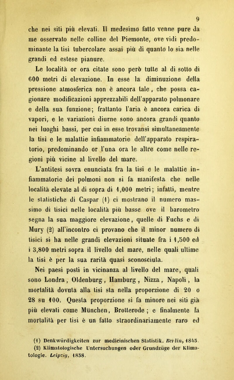 che nei siti più elevati. Il medesimo fatto venne pure da me osservato nelle colline del Piemonte, ove vidi predo- minante la tisi tubercolare assai più di quanto lo sia nelle grandi ed estese pianure. Le località or ora citate sono però tutte al di sotto di 600 metri di elevazione. In esse la diminuzione della pressione atmosferica non è ancora tale , che possa ca- gionare modificazioni apprezzabili dell’apparato polmonare e della sua funzione; frattanto l’aria è ancora carica di vapori, e le variazioni diurne sono ancora grandi quanto nei luoghi bassi, per cui in esse trovansi simultaneamente la tisi e le malattie infiammatorie dell’apparato respira- torio, predominando or l’una ora le altre come nelle re- gioni più vicine al livello del mare. L’antitesi sovra enunciala fra la lisi e le malattie in- fiammatorie dei polmoni non si fa manifesta che nelle località elevate al di sopra di 1,000 metri; infatti, mentre le statistiche di Caspar (1) ci mostrano il numero mas- simo di tisici nelle località più basse ove il barometro segna la sua maggiore elevazione, quelle di Fuchs e di Mury (2) all’incontro ci provano che il minor numero di tisici si ha nelle grandi elevazioni situate fra i 1,500 ed i 3,800 metri sopra il livello del mare, nelle quali ultime la tisi è per la sua rarità quasi sconosciuta. Nei paesi posti in vicinanza al livello del mare, quali sono Londra, Oldenburg , Hamburg , Nizza , Napoli, la mortalità dovuta alla tisi sta nella proporzione di 20 o 28 su 100. Questa proporzione si fa minore nei siti già più elevali come Miinchen, Brolterode ; e finalmente la mortalità per tisi è un fatto straordinariamente raro ed (1) Denkwurdigkciten zur medicinischen Statislik. Berlin, 1845, (2) Klimatologische Untersuchungen oder Grundziige der Klima- tologie. Leipzig, 1858,