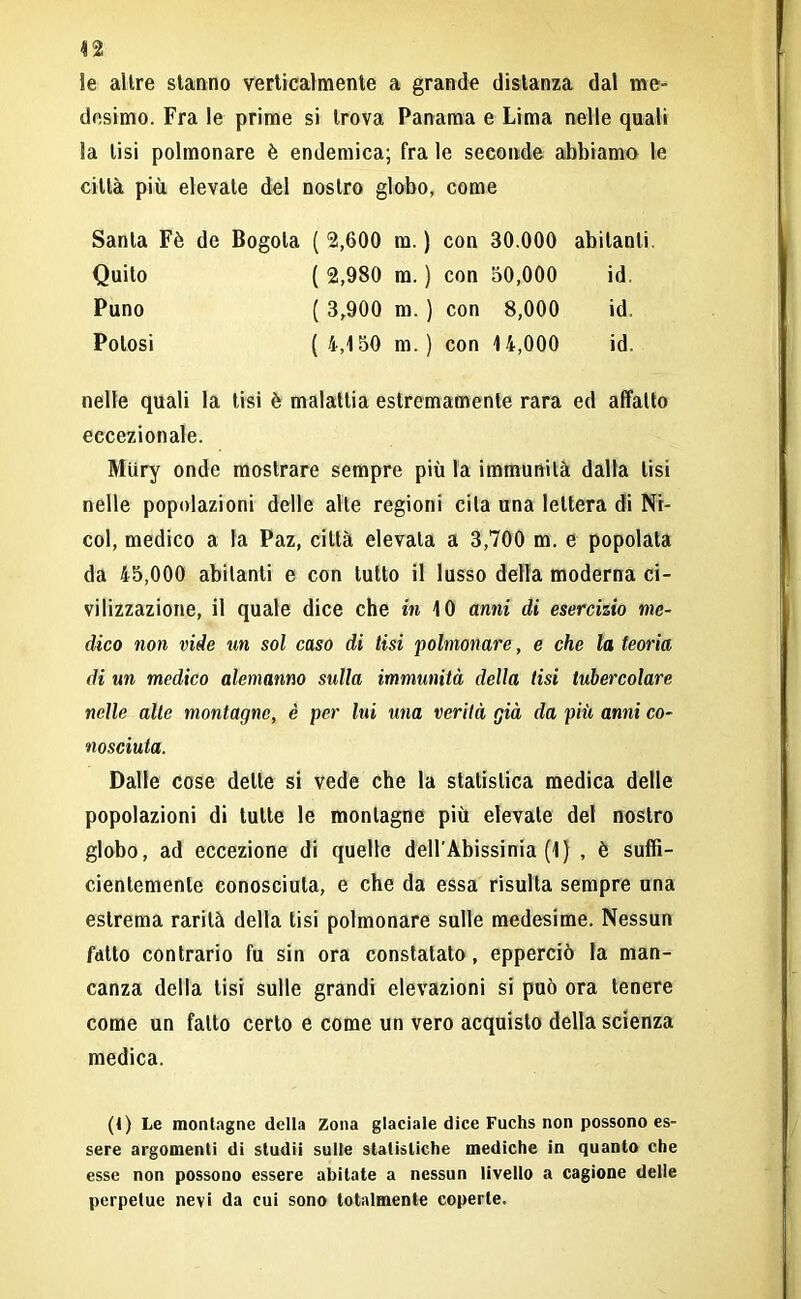 n Se altre stanno verticalmente a grande distanza dal me- desimo. Fra le prime si trova Panama e Lima nelle quali Sa lisi polmonare è endemica; fra le seconde abbiamo le città più elevale del nostro globo, come Santa Fè de Bogola ( 2,600 m. ) con 30.000 abitanti Quito ( 2,980 m. ) con 50,000 id. Puno ( 3,900 m. ] I con 8,000 id. Potosi ( 4,150 m. ) i con 14,000 id. nelle quali la tisi è malattia estremamente rara ed affatto eccezionale. Miiry onde mostrare sempre più la immunità dalla tisi nelle popolazioni delle alte regioni cita una lettera di Ni- col, medico a la Paz, città elevata a 3,700 m. e popolata da 45,000 abitanti e con tutto il lusso della moderna ci- vilizzazione, il quale dice che in 10 anni di esercizio me- dico non vide un sol caso di tisi polmonare, e che la teoria di un medico alemanno sulla immunità della tisi tubercolare nelle alle montagne, è per lui una verità già da pili anni co- nosciuta. Dalle cose delle si vede che la statistica medica delle popolazioni di tutte le montagne più elevate del nostro globo, ad eccezione di quelle dell'Abissinia (1) , è suffi- cientemente conosciuta, e che da essa risulta sempre una estrema rarità della tisi polmonare sulle medesime. Nessun fatto contrario fu sin ora constatato, epperciò la man- canza della tisi sulle grandi elevazioni si può ora tenere come un fatto certo e come un vero acquisto della scienza medica. (1) Le montagne della Zona glaciale dice Fuchs non possono es- sere argomenti di studii sulle statistiche mediche in quanto che esse non possono essere abitate a nessun livello a cagione delle perpetue nevi da cui sono totalmente coperte.