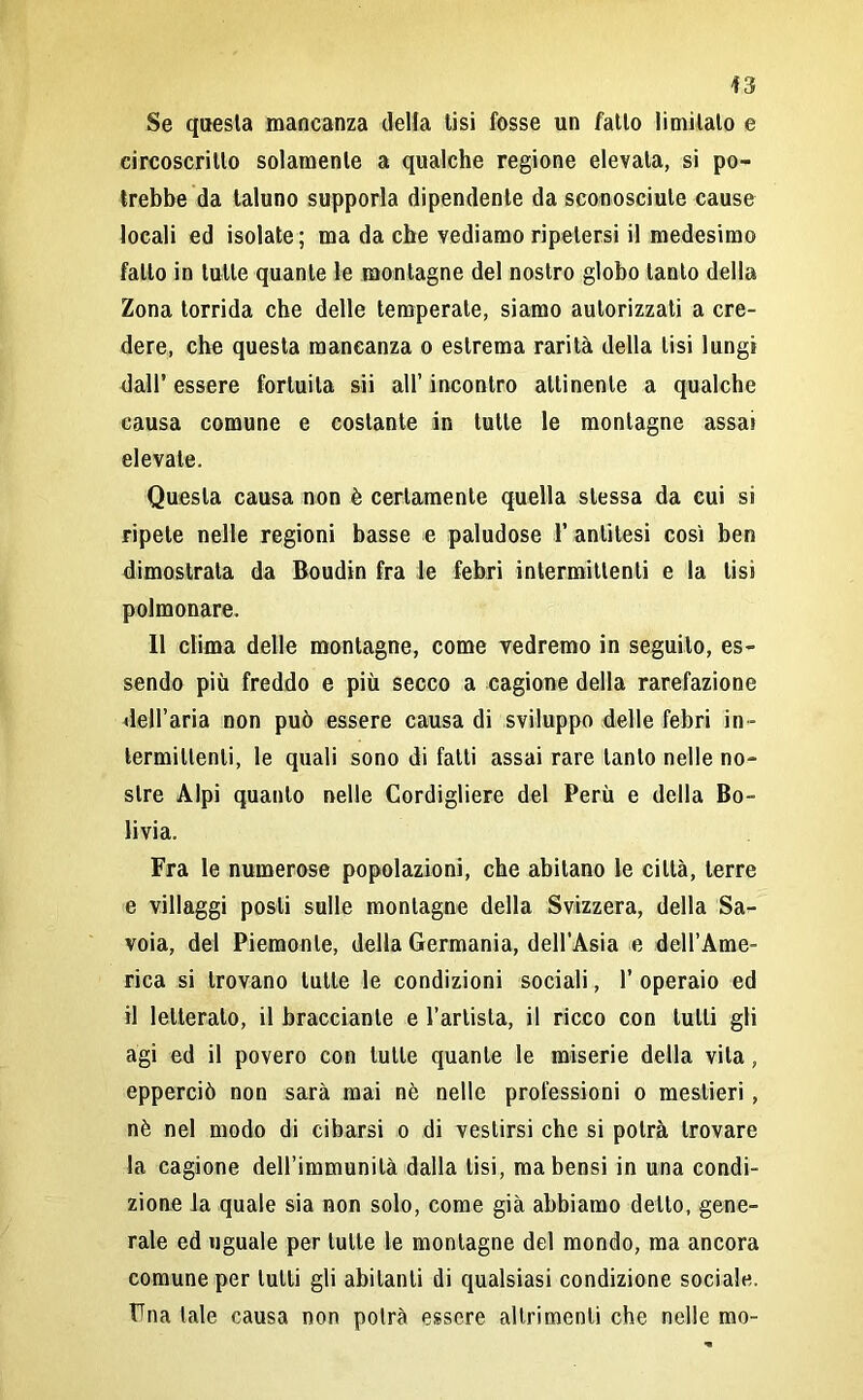 Se questa mancanza della tisi fosse un fatto limitalo e circoscritto solamente a qualche regione elevata, si po- trebbe da taluno supporla dipendente da sconosciute cause locali ed isolate; ma da che vediamo ripetersi il medesimo fallo in tutte quante le montagne del nostro globo tanto della Zona torrida che delle temperate, siamo autorizzati a cre- dere, che questa mancanza o estrema rarità della lisi lungi dall’ essere fortuita sii all’ incontro attinente a qualche causa comune e costante in tutte le montagne assai elevale. Questa causa non è certamente quella stessa da cui si ripete nelle regioni basse e paludose 1’ antitesi così ben dimostrata da Boudin fra le febri intermittenti e la lisi polmonare. 11 clima delle montagne, come vedremo in seguito, es- sendo più freddo e più secco a cagione della rarefazione dell’aria non può essere causa di sviluppo delle febri in - termittenti, le quali sono di fatti assai rare tanto nelle no- stre Alpi quanto nelle Cordigliere del Perù e della Bo- livia. Fra le numerose popolazioni, che abitano le città, terre e villaggi posti sulle montagne della Svizzera, della Sa- voia, del Piemonte, della Germania, dell’Asia e dell’Ame- rica si trovano tutte le condizioni sociali, 1’ operaio ed il letterato, il bracciante e l’artista, il ricco con tulli gli agi ed il povero con tutte quante le miserie della vita, epperciò non sarà mai nè nelle professioni o mestieri, nè nel modo di cibarsi o di vestirsi che si potrà trovare la cagione dell’immunità dalla lisi, mabensi in una condi- zione la quale sia non solo, come già abbiamo dello, gene- rale ed uguale per tutte le montagne del mondo, ma ancora comune per tulli gli abitanti di qualsiasi condizione sociale. Una tale causa non potrà essere altrimenti che nelle mo-