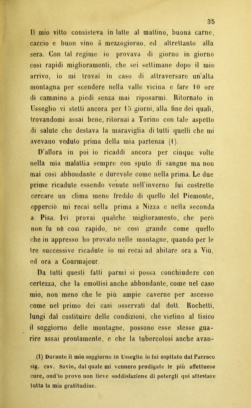 Il mio vitto consisteva in latte al mattino, buona carne, caccio e buon vino à mezzogiorno, ed altrettanto alla sera. Con tal regime io provava di giorno in giorno così rapidi miglioramenti, che sei settimane dopo il mio arrivo, io mi trovai in caso di attraversare un’alta montagna per scendere nella valle vicina e fare 10 ore di cammino a piedi senza mai riposarmi. Ritornato in Usseglio vi stelli ancora per 15 giorni, alla fine dei quali, trovandomi assai bene, ritornai a Torino con tale aspetto di salute che desiava la maraviglia di tutti quelli che mi avevano veduto prima della mia partenza (1). D’allora in poi io ricaddi ancora per cinque volte nella mia malattia sempre con spulo di sangue ma non mai così abbondante e durevole come nella prima. Le due prime ricadute essendo venute nell’inverno fui costretto cercare un clima meno freddo di quello del Piemonte, epperciò mi recai nella prima a Nizza e nella seconda a Pisa. Ivi provai qualche miglioramento, che però non fu nè cosi rapido, nè così grande come quello che in appresso ho provalo nelle montagne, quando per le tre successive ricadute io mi recai ad abitare ora a Viù, ed ora a Courmajeur Da lutti questi fatti partili si possa conchiudere con certezza, che la emottisi anche abbondante, come nel caso mio, non meno che le più ampie caverne per ascesso come nel primo dei casi osservati dal doli. Rochelli, lungi dal costituire delle condizioni, che vietino al tisico il soggiorno delle montagne, possono esse stesse gua- rire assai prontamente, e che la tubercolosi anche avan- ti) Durante il mio soggiorno in Usseglio io fui ospitato dal Parroco sig. eav. Savio, dal quale mi vennero prodigale le più affettuose cure, ond’io provo non lieve soddisfazione di potergli qui attestare tutta la mia gratitudine.