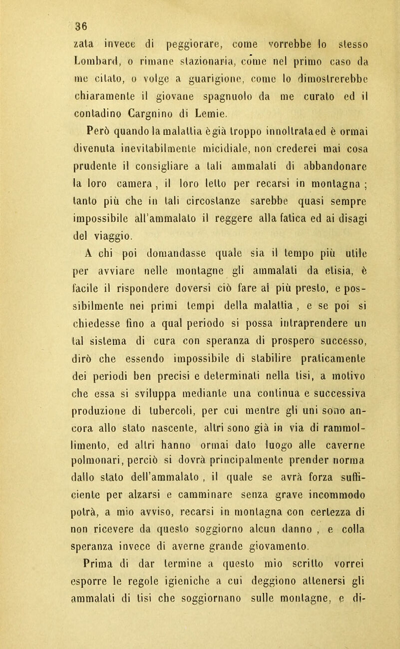 zata invece di peggiorare, come vorrebbe lo stesso Lombard, o rimane stazionaria, come nel primo caso da me citalo, o volge a guarigione, come lo dimostrerebbe chiaramente il giovane spaglinolo da me curato ed il contadino Cargnino di Lemie. Però quando la malattia ègià troppo innollralaed è ormai divenuta inevitabilmente micidiale, non crederei mai cosa prudente il consigliare a tali ammalali di abbandonare la loro camera , il loro letto per recarsi in montagna ; tanto più che in tali circostanze sarebbe quasi sempre impossibile aH’ammalato il reggere alla fatica ed ai disagi del viaggio. A chi poi domandasse quale sia il tempo più utile per avviare nelle montagne gli ammalali da elisia, è facile il rispondere doversi ciò fare ai più presto, e pos- sibilmente nei primi tempi della malattia , e se poi si chiedesse fino a qual periodo si possa intraprendere un tal sistema di cura con speranza di prospero successo, dirò che essendo impossibile di stabilire praticamente dei periodi ben precisi e determinali nella tisi, a motivo che essa si sviluppa mediante una continua e successiva produzione di tubercoli, per cui mentre gli uni sono an- cora allo stalo nascente, altri sono già in via di rammol- limento, ed altri hanno ormai dato luogo alle caverne polmonari, perciò si dovrà principalmente prender norma dallo stato deH’ammalato , il quale se avrà forza suffi- ciente per alzarsi e camminare senza grave incommodo potrà, a mio avviso, recarsi in montagna con certezza di non ricevere da questo soggiorno alcun danno , e colla speranza invece di averne grande giovamento. Prima di dar termine a questo mio scritto vorrei esporre le regole igieniche a cui deggiono attenersi gli ammalali di lisi che soggiornano sulle montagne, e di-