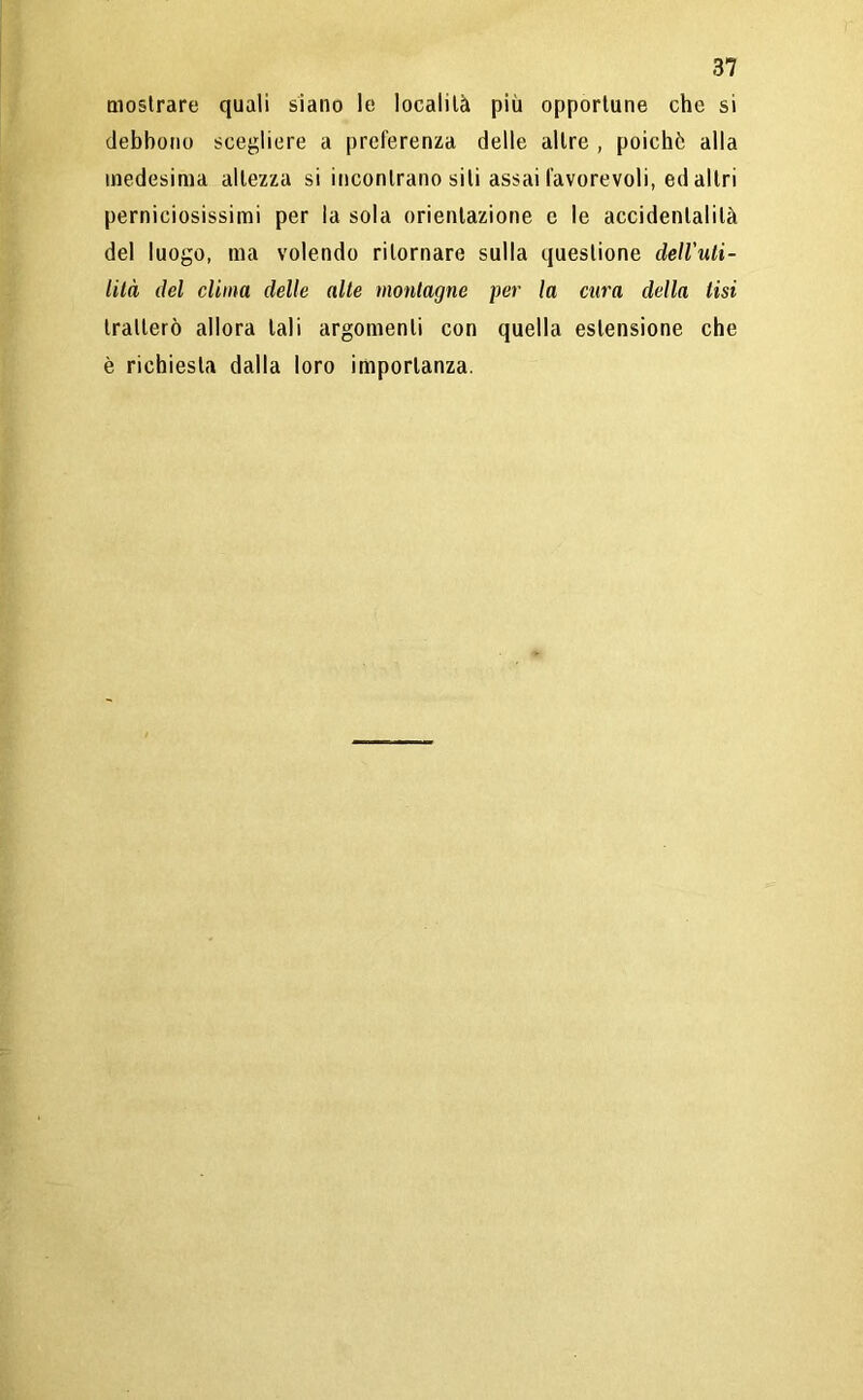 mostrare quali siano le località più opportune che si debbono scegliere a preferenza delle altre , poiché alla medesima altezza si incontrano sili assai favorevoli, ed altri perniciosissimi per la sola orientazione c le accidentalità del luogo, ma volendo ritornare sulla questione dell'uli- lilà del clima delle alte montagne per la cura della lisi tratterò allora tali argomenti con quella estensione che è richiesta dalla loro importanza.