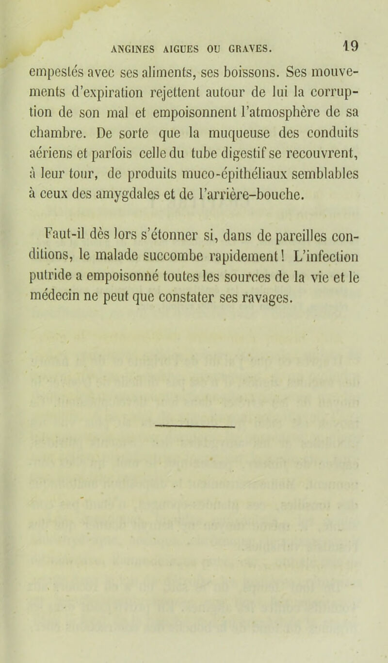 empestes avec ses aliments, ses boissons. Ses mouve- ments d’expiration rejettent autour de lui la corrup- tion de son mal et empoisonnent l’atmosphère de sa chambre. De sorte que la muqueuse des conduits aériens et parfois celle du tube digestif se recouvrent, à leur tour, de produits muco-épithéliaux semblables à ceux des amygdales et de l’arrière-bouche. Faut-il dès lors s’étonner si, dans de pareilles con- ditions, le malade succombe rapidement ! L’infection putride a empoisonné toutes les sources de la vie et le médecin ne peut que constater ses ravages.